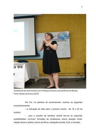 9
Conferência de encerramento com Professora Doutora JerusaVilhena de Moraes.
Fonte: Núcleo de Ensino (2010)
Por fim, na plenária de encerramento, tivemos os seguintes
encaminhamentos:
- a indicação de data para o próximo evento : de 18 a 20 de
outubro;
- para a escolha da temática central tem-se as seguintes
possibilidades: currículo; formação de professores versus atuação inicial;
relação teoria e prática; ensino da África; cartografia escolar; EJA; e inclusão;
 