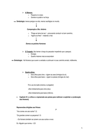  A Rémora:
                o Pequena no corpo;
                o Grande no poder e na força

   Simbologia: menos perigos na vida, menos naufrágios no mundo.



                  Comparação a Sto. António

                    o   “Prega ao leme da nau” – procurando conduzir no bom caminho;
                    o   “Agarra ao freio” – tratando o mal.



                 Domou as paixões Humanas



            O Torpedo: (faz tremer o braço do pescador impedindo que o pesque)
                o Energia;
                o Quanto maiores mais se escondem

Simbologia: Há Homens que ouvem a verdade e continuam no seu caminho errado, indiferente.




            Quatro-olhos:
                o Dois olhos para cima – vigiam as aves (inimigos do ar);
                o Dois olhos para baixo – vigiam os peixes (inimigos do mar)



                    Fé e uso da razão (ensinou o pregador)

                    -olhar diretamente para cima (céu);

                    -olhar diretamente para baixo (inferno).

       Capítulo IV ( a crítica e a repreensão aos peixes para melhorar e explicitar a condenação
       dos Homens)



   Repreensões dirigidas aos Peixes:
                                                               1ª
   “Vos comes uns aos outros” l.3;

   “Os grandes comem os pequenos” l.5

    - Os Homens também se comem uns aos outros e vivos:

   Ex: Alguém que morreu - l.23

                                                                                                   5
 