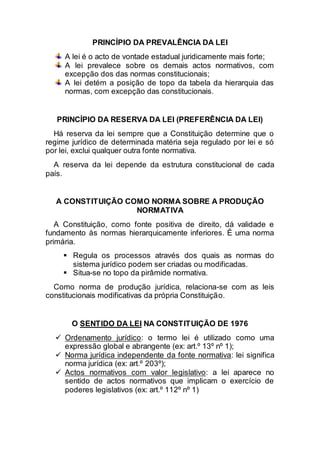 PRINCÍPIO DA PREVALÊNCIA DA LEI
A lei é o acto de vontade estadual juridicamente mais forte;
A lei prevalece sobre os demais actos normativos, com
excepção dos das normas constitucionais;
A lei detém a posição de topo da tabela da hierarquia das
normas, com excepção das constitucionais.
PRINCÍPIO DA RESERVA DA LEI (PREFERÊNCIA DA LEI)
Há reserva da lei sempre que a Constituição determine que o
regime jurídico de determinada matéria seja regulado por lei e só
por lei, exclui qualquer outra fonte normativa.
A reserva da lei depende da estrutura constitucional de cada
país.
A CONSTITUIÇÃO COMO NORMA SOBRE A PRODUÇÃO
NORMATIVA
A Constituição, como fonte positiva de direito, dá validade e
fundamento às normas hierarquicamente inferiores. É uma norma
primária.
 Regula os processos através dos quais as normas do
sistema jurídico podem ser criadas ou modificadas.
 Situa-se no topo da pirâmide normativa.
Como norma de produção jurídica, relaciona-se com as leis
constitucionais modificativas da própria Constituição.
O SENTIDO DA LEI NA CONSTITUIÇÃO DE 1976
 Ordenamento jurídico: o termo lei é utilizado como uma
expressão global e abrangente (ex: art.º 13º nº 1);
 Norma jurídica independente da fonte normativa: lei significa
norma jurídica (ex: art.º 203º);
 Actos normativos com valor legislativo: a lei aparece no
sentido de actos normativos que implicam o exercício de
poderes legislativos (ex: art.º 112º nº 1)
 