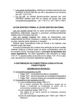  Leis gerais da República: referência constitucional às leis que
revestem a forma das leis da AR e decretos-lei do Governo
(ex: art.º 112º nº 5);
 Lei da AR: no sentido técnico-jurídico rigoroso (ex: acto
normativo editado pela AR no campo de acção das suas
competências legislativas – art.º 112º nº 2, 161º,164º e 165º).
LEI EM SENTIDO FORMAL E LEI EM SENTIDO MATERIAL
Leis em sentido formal são os actos provenientes dos órgãos
legislativos elaborados segundo o processo constitucionalmente
exigido para a formação das leis.
Leis em sentido material são todas as disposições que,
independente da forma, revestem o carácter das normas jurídicas,
ou seja, carácter geral, abstracto e inovador.
Poderá haver coincidência entre lei formal e lei material, mas
também pode não haver.
A nossa Constituição não contém uma definição de leiem sentido
material, limita-se a indicar quais os actos considerados como lei
em sentido formal. Consagra assim o princípio da tipicidade dos
actos legislativos. Os actos legislativos são indicados no artigo
112º,nº 1 e apenas estes,de acordo com o artigo 112º, nº 6, e são:
Leis, decretos-lei e decretos legislativos regionais.
A DISTRIBUIÇÃO DA COMPETÊNCIA LEGISLATIVA NA
CONSTITUIÇÃO
ASSEMBLEIA DA REPÚBLICA
a) Competência legislativa da AR:
 Artigo 161º - competência política e legislativa
 Artigo 164º - reserva absoluta de competêncialegislativa
 Artigo 165º - reserva relativa de competência legislativa
b) Competência não legislativa da AR:
i) Leis constitucionais (artigo 166º nº1)
Só se podem considerar leis constitucionais aquelas que se
dirigem à modificação da Constituição de acordo com os
procedimentos estabelecidos no art.º 284º e seguintes.
ii) Leis orgânicas (artigo 166º nº 2)
São objecto de um regime especial de fiscalização preventiva
(art.º 278º nº 4 e 5).
iii)Leis de autorização legislativa (art.º 165º e art.º 198 nº1
alínea b)
 