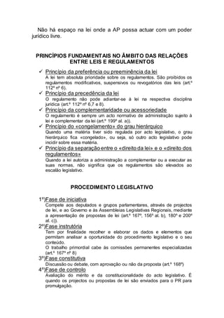 Não há espaço na lei onde a AP possa actuar com um poder
jurídico livre.
PRINCÍPIOS FUNDAMENTAIS NO ÂMBITO DAS RELAÇÕES
ENTRE LEIS E REGULAMENTOS
 Princípio da preferência ou preeminência da lei
A lei tem absoluta prioridade sobre os regulamentos. São proibidos os
regulamentos modificativos, suspensivos ou revogatórios das leis (art.º
112º nº 6).
 Princípio da precedência da lei
O regulamento não pode adiantar-se à lei na respectiva disciplina
jurídica (art.º 112º nº 6,7 e 8).
 Princípio da complementaridade ou acessoriedade
O regulamento é sempre um acto normativo de administração sujeito à
lei e complementar da lei (art.º 199º al. a)).
 Princípio do «congelamento» do grau hierárquico
Quando uma matéria tiver sido regulada por acto legislativo, o grau
hierárquico fica «congelado», ou seja, só outro acto legislativo pode
incidir sobre essa matéria.
 Princípio da separação entre o «direito da lei» e o «direito dos
regulamentos»
Quando a lei autoriza a administração a complementar ou a executar as
suas normas, não significa que os regulamentos são elevados ao
escalão legislativo.
PROCEDIMENTO LEGISLATIVO
1º)Fase de iniciativa
Compete aos deputados e grupos parlamentares, através de projectos
de lei, e ao Governo e às Assembleias Legislativas Regionais, mediante
a apresentação de propostas de lei (art.º 167º, 156º al. b), 180º e 200º
al. c)).
2º)Fase instrutória
Tem por finalidade recolher e elaborar os dados e elementos que
permitam analisar a oportunidade do procedimento legislativo e o seu
conteúdo.
O trabalho primordial cabe às comissões permanentes especializadas
(art.º 167º nº 8)
3º)Fase constitutiva
Discussão ou debate, com aprovação ou não da proposta (art.º 168º)
4º)Fase de controlo
Avaliação do mérito e da constitucionalidade do acto legislativo. É
quando os projectos ou propostas de lei são enviados para o PR para
promulgação.
 