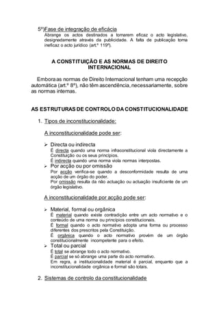5º)Fase de integração de eficácia
Abrange os actos destinados a tornarem eficaz o acto legislativo,
designadamente através da publicidade. A falta de publicação torna
ineficaz o acto jurídico (art.º 119º).
A CONSTITUIÇÃO E AS NORMAS DE DIREITO
INTERNACIONAL
Emboraas normas de Direito Internacional tenham uma recepção
automática (art.º 8º), não têm ascendência,necessariamente, sobre
as normas internas.
AS ESTRUTURAS DE CONTROLO DA CONSTITUCIONALIDADE
1. Tipos de inconstitucionalidade:
A inconstitucionalidade pode ser:
 Directa ou indirecta
É directa quando uma norma infraconstitucional viola directamente a
Constituição ou os seus princípios.
É indirecta quando uma norma viola normas interpostas.
 Por acção ou por omissão
Por acção verifica-se quando a desconformidade resulta de uma
acção de um órgão do poder.
Por omissão resulta da não actuação ou actuação insuficiente de um
órgão legislativo.
A inconstitucionalidade por acção pode ser:
 Material, formal ou orgânica
É material quando existe contradição entre um acto normativo e o
conteúdo de uma norma ou princípios constitucionais.
É formal quando o acto normativo adopta uma forma ou processo
diferentes dos prescritos pela Constituição.
É orgânica quando o acto normativo provém de um órgão
constitucionalmente incompetente para o efeito.
 Total ou parcial
É total se abrange todo o acto normativo.
É parcial se só abrange uma parte do acto normativo.
Em regra, a institucionalidade material é parcial, enquanto que a
inconstitucionalidade orgânica e formal são totais.
2. Sistemas de controlo da constitucionalidade
 