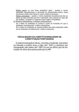 Efeitos gerais ou com força obrigatória geral - quando a norma
declarada inconstitucional, é eliminada do ordenamento jurídico, deixa
de produzir efeitos para todos os casos e todas as pessoas.
Efeitos particulares - quando a norma declarada inconstitucional não se
aplica ao caso concreto que lhe é submetido, mas continua em vigor até
ser anulada, revogada ou suspensa pelos órgãos competentes.
b) Efeitos retroactivos e efeitos prospectivos
Se o efeito da invalidade só começa a partir do momento em que é
declarada inconstitucional o efeito é prospectivo.
Se o efeito da invalidade se reporta também aos actos praticados antes
de ser declarada inconstitucional o efeito é retroactivo.
FISCALIZAÇÃO DA CONSTITUCIONALIDADE NA
CONSTITUIÇÃO PORTUGUESA
O sistema português é difuso,concreto e incidental, pois todos
os tribunais a podem levar a cabo (art.º 204º) e acontece por
impugnação das partes (art.º 280º) ou por ex officio (por lei em
função do oficio que exerce) pelo juiz ou MP.
 