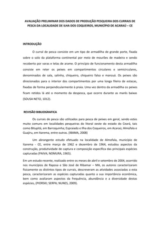 AVALIAÇÃO PRELIMINAR DOS DADOS DE PRODUÇÃO PESQUEIRA DOS CURRAIS DE
PESCA DA LOCALIDADE DE ILHA DOS COQUEIROS, MUNICÍPIO DE ACARAÚ – CE
INTRODUÇÃO
O curral de pesca consiste em um tipo de armadilha de grande porte, fixada
sobre o solo da plataforma continental por meio de mourões de madeira e sendo
recoberto por varas e telas de arame. O princípio de funcionamento desta armadilha
consiste em reter os peixes em compartimentos circulares e semicirculares,
denominados de sala, salinha, chiqueiro, chiqueiro falso e manzuá. Os peixes são
direcionados para o interior dos compartimentos por uma longa fileira de estacas,
fixadas de forma perpendicularmente à praia. Uma vez dentro da armadilha os peixes
ficam retidos lá até o momento da despesca, que ocorre durante as marés baixas
(SOUSA NETO, 1012).
REVISÃO BIBLIOGRAFICA
Os currais de pesca são utilizados para pesca de peixes em geral, sendo estes
muito comuns em localidades pesqueiras do litoral oeste do estado do Ceará, tais
como Bitupitá, em Barroquinha; Espraiado e Ilha dos Coqueiros, em Acaraú; Almofala e
Guajiru, em Itarema, entre outras. (IBAMA, 2008)
Um abrangente estudo efetuado na localidade de Almofala, município de
Itarema - CE, entre março de 1962 e dezembro de 1964, estudou aspectos da
construção, produtividade de captura e composição específica das principais espécies
capturadas (PAIVA; NOMURA, 1965).
Em um estudo recente, realizado entre os meses de abril e setembro de 2004, ocorrido
nos municípios de Raposa e São José de Ribamar – MA, os autores caracterizaram
fisicamente os distintos tipos de currais, descreveram as atividades associadas a esta
pesca, caracterizaram as espécies capturadas quanto a sua importância econômica,
bem como avaliaram aspectos da frequência, abundância e a diversidade destas
espécies, (PIORSKI; SERPA; NUNES, 2009).
 