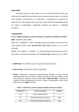 CONCLUSÕES
O estudo necessita de, pelo menos, mais seis meses de coleta de dados para
verificação da tendência sazonal deste sistema de pesca, quando então os resultados
serão testados estatisticamente. Se confirmada a estratificação do potencial de
captura para as três categorias de currais, estes serão analisados independentemente
em relação à produtividade, composição específica das capturas e viabilidade
econômica.
6. BIBLIOGRAFIA
IBAMA. Boletim Estatístico da pesca Marítima e Estuarina do Nordeste do Brasil -
2006, Tamandaré, 385p., 2008.
PAIVA, M. P.; NOMURA, H. Sobre a produção pesqueira de alguns currais de pesca do
Ceará, dados de 1962 a 1965. Arq. Biol. Mar. Univ. Ceará, Fortaleza, v.5, n.2, p.175-
214, 1965.
PIORSKI, N. M.; SERPA, S. S.; NUNES, J. L. S. Análise comparativa da pesca de curral na
ilha de São Luiz, Estado do Maranhão, Brasil. Arq. Ciên. Mar, Fortaleza, v.42, n.1, 2009.
• SUBTÍTULOS - fonte Colibri, corpo 12, negrito, alinhado à esquerda.
• Corpo do texto - fonte Colibri, corpo 12, justificado.
• Tabelas - Deverão ser numeradas seqüencialmente, referidas no texto e devem
necessariamente estar inseridas no mesmo arquivo do texto do trabalho e não
como anexos ou arquivos a parte, centralizadas. Títulos de Tabela - Deverão ser
incluídos na linha imediatamente anterior à Tabela e centralizados. Utilizar fonte
Colibri, corpo 12, negrito. Exemplo:
Tabela 1 - Parâmetros e Técnicas Analíticas Utilizadas. Natal, janeiro/2013.
PARÂMETROS TÉCNICA ANALÍTICA UNIDADE
pH Direto, Potenciométrico -------------
SST Standard Methods, Gravimétrico mg/L
SSV Standard Methods, Gravimétrico mg/L
 