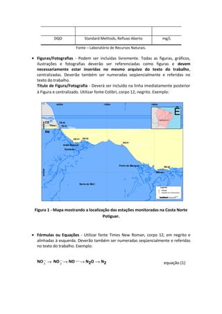 DQO Standard Methods, Refluxo Aberto mg/L
Fonte – Laboratório de Recursos Naturais.
• Figuras/Fotografias - Podem ser incluídas livremente. Todas as figuras, gráficos,
ilustrações e fotografias deverão ser referenciadas como figuras e devem
necessariamente estar inseridas no mesmo arquivo do texto do trabalho,
centralizadas. Deverão também ser numeradas seqüencialmente e referidas no
texto do trabalho.
Título de Figura/Fotografia - Deverá ser incluído na linha imediatamente posterior
à Figura e centralizado. Utilizar fonte Colibri, corpo 12, negrito. Exemplo:
^_
^_
^_ ^_
^_
^_
!(
!(
!(
!(
!(
!(
MA-01
AB-01
AB-02GR-01
TB-01
TB-02
Tibau
Macau
Grossos
Serra do Mel
Areia Branca
Porto do Mangue
695000 725000 755000
94350009465000
Ê
NORDESTE
Oceano Atlântico
CE
RN
Tibau
Upanema
Ponta do Mel
Camapum
Legenda
^_ Estações de monitoramento
!. Cidade
0 5 102,5 km
!(
Figura 1 - Mapa mostrando a localização das estações monitoradas na Costa Norte
Potiguar.
• Fórmulas ou Equações - Utilizar fonte Times New Roman, corpo 12, em negrito e
alinhadas à esquerda. Deverão também ser numeradas seqüencialmente e referidas
no texto do trabalho. Exemplo:
NO3
−
→ NO2
−
→ NO−→ N2O → N2 equação (1)
 