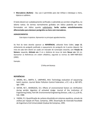 • Marcadores (Bullets) - Seu uso é permitido para dar ênfase e destaque a itens,
tópicos e subitens.
O texto deverá ser cuidadosamente verificado e submetido ao corretor ortográfico, no
idioma nativo. Os termos normalmente grafados em itálico poderão ser tanto
formatados em itálico quanto sublinhados. Serão aceitos entrelinhamentos
diferenciados para destacar parágrafos ou itens com marcadores.
AGRADECIMENTOS
Este tópico é optativo. Apresentar os principais agradecimentos.
Ao final do texto deverão aparecer as REFERÊNCIAS, utilizando fonte Colibri, corpo 12,
alinhamento de parágrafo justificado e espaçamento de parágrafo de 6 pontos (depois). No
início de cada item deverá ser usado um marcador de numeração crescente, com Posição do
Número: esquerdo, Alinhado em: 0 cm e distância de recuo de texto Recuar em: 0,6 cm.
Apresentar as Referências em ordem alfabética, seguindo as normas da ABNT-NBR-6023
(2002).
Exemplo:
1 linha em branco
REFERÊNCIAS
1. ARORA, M.L., BARTH, E., UMPHRES, M.B. Technology evaluation of sequencing
batch reactors. Journal Water Pollution Control Federation, v.57, n.8, p. 867-875,
ago. 1985.
2. DATAR, M.T., BHARGAVA, D.S. Effects of environmental factors on nitrification
during aerobic digestion of activated sludge. Journal of the Institution of
Engineering (India), Part EN: Environmental Engineering Division, v.68, n.2, p.29-35,
Feb. 1988.
3. FADINI, P.S. Quantificação de carbono dissolvido em sistemas aquáticos, através da
análise por injeção em fluxo. Campinas, 1995. Dissertação de mestrado-Faculdade
de Engenharia Civil-Universidade Estadual de Campinas, 1995.
 