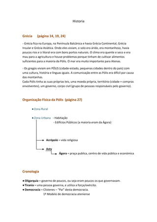 Historia

Grécia

(página 14, 19, 24)

- Grécia fica na Europa, na Península Balcânica e havia Grécia Continental, Grécia
Insular e Grécia Asiática. Onde eles viviam, o solo era árido, era montanhoso, havia
poucos rios e o litoral era com bons portos naturais. O clima era quente e seco e era
mau para a agricultura e houve problemas porque tinham de cultivar alimentos
suficientes para a maioria da Pólis. O mar era muito importante para Atenas.
- Os gregos viviam em PÓLIS (cidade-estado, pequenas cidades dentro do país) com
uma cultura, história e línguas iguais. A comunicação entre as Pólis era difícil por causa
das montanhas.
Cada Pólis tinha as suas próprias leis, uma moeda própria, território (cidade + compras
envolventes), um governo, corpo civil (grupo de pessoas responsáveis pelo governo).

Organização Física da Pólis (página 27)
● Zona Rural
● Zona Urbana - Habitação
- Edifícios Públicos (a maioria eram da Ágora)

Acrópole – vida religiosa
Asty
Ágora – praça publica, centro de vida pública e económica

Cronologia
● Oligarquia – governo de poucos, ou seja eram poucos os que governavam.
● Tirania – uma pessoa governa, e utiliza a força/exército.
● Democracia – Clistenes – “Pai” desta democracia.
1º Modelo de democracia ateniense

 