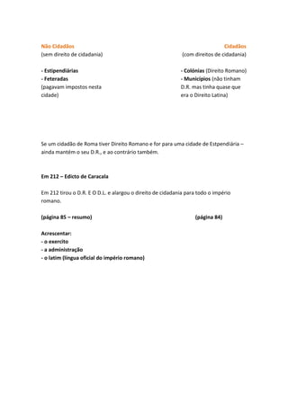 Não Cidadãos
(sem direito de cidadania)

Cidadãos
(com direitos de cidadania)

- Estipendiárias
- Feteradas
(pagavam impostos nesta
cidade)

- Colónias (Direito Romano)
- Municípios (não tinham
D.R. mas tinha quase que
era o Direito Latina)

Se um cidadão de Roma tiver Direito Romano e for para uma cidade de Estpendiária –
ainda mantém o seu D.R., e ao contrário também.

Em 212 – Edicto de Caracala
Em 212 tirou o D.R. E O D.L. e alargou o direito de cidadania para todo o império
romano.
(página 85 – resumo)
Acrescentar:
- o exercito
- a administração
- o latim (língua oficial do império romano)

(página 84)

 
