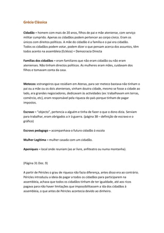 Grécia Clássica
Cidadão – homem com mais de 20 anos, filhos de pai e mãe ateniense, com serviço
militar cumprido. Apenas os cidadãos podem pertencer ao corpo cívico. Eram os
únicos com direitos políticos. A mãe do cidadão é a família e o pai era cidadão.
Todos os cidadãos podem votar, podem dizer o que pensam acerca dos assuntos, têm
todos acento na assembleia (Eclésia) = Democracia Directa
Famílias dos cidadãos – eram familiares que não eram cidadão ou não eram
atenienses. Não tinham directos políticos. As mulheres eram mães, cuidavam dos
filhos e tomavam conta da casa.

Metecos: estrangeiros que residiam em Atenas, para ser meteco bastava não tinham o
pai ou a mãe ou os dois atenienses, vinham doutra cidade, mesmo se fosse a cidade ao
lado, era grandes negociadores, dedicavam às actividades (ex: trabalhavam em terras,
comércio, etc), eram responsável pela riqueza do país porque tinham de pagar
impostos.
Escravo – “objecto”, pertencia a alguém e tinha de fazer o que o dono dizia. Serviam
para trabalhar, eram obrigados a ir à guerra. (página 38 – definição de escravo e o
gráfico)
Escravo pedagogo – acompanhava o futuro cidadão à escola
Mulher Legitima – mulher casada com um cidadão.
Apeniques – local onde reuniam (ao ar livre, anfiteatro ou numa montanha).

(Página 31 Doc. 9)
A partir de Péricles o grau de riqueza não fazia diferença, antes disso era ao contrário.
Péricles introduziu a ideia de pagar a todos os cidadãos para participarem na
assembleia, achava que todos os cidadãos tinham de ter igualdade, até aos ricos
pagava para não haver limitações que impossibilitassem a ida dos cidadãos à
assembleia, o que antes de Péricles acontecia devido ao dinheiro.

 
