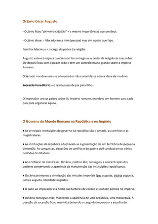 Octávio César Augusto
- Octávio ficou “primeiro cidadão” = a mesma importâncias que um deus.
- Octávio disse: - Não adoram a mim (pessoa) mas sim aquilo que faço.
Pontifex Macimus = o cargo do poder da religião
Augusto estava à espera que Senado lhe entregasse o poder da religião às suas mãos.
Ele depois ficou com o poder todo e tem um controlo muito grande sobre o Império
Romano.
O Senado mandava mas se o imperador não concordasse com a ideia ele mudava.
Sucessão Hereditário – o reino passa de pai para filho…

O imperador une os países todos do império romano, mandava um homem para cada
país para organizar aquilo.

O Governo do Mundo Romano na República e no Império
● As principais instituições de governo da república são o senado, as comícios e as
magistraturas.
● As instituições da república adaptavam-se à governação de um território de pequena
dimensão. As conquistas, situações de conflito e de guerra civil conduziram os vários
períodos de ditadura.
● Ao contrário de Júlio César, Octávio, politico ábil, conseguiu a concentração dos
poderes conservando a aparência da manutenção das instituições republicanas.
● Octávio promoveu a divinização das virtudes imperiais (paz augusta, vitória augusta,
justiça augusta, liberdade augusta).
● O culto ao imperador e a Roma são factores de coesão e unidade politica no império.
● Octávio consegue criar, mantendo a aparência de uma república, uma monarquia. A
questão da sucessão ficou resolvida deixando o cargo do imperador a escolha do

 