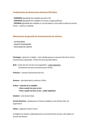 Fundamentos da democracia ateniense (Péricles):
- ISONOMIA (igualdade dos cidadãos perante a lei)
- ISOCRACIA (igualdade dos cidadãos no acesso a cargos políticos)
- ISEGORIA (igualdade dos cidadãos no uso da palavra, eram todos ouvidos da mesma
forma – retórica e oratória)

Mecanismos de garantia de funcionamento de sistema:
- OSTRACISMOS
- GRAPHÈ PARANOMON
- PRESTAÇÃO DE CONTAS

Estrategos – governar a cidade – é por eleição porque as pessoas têm de ter certas
características adequados. Tinham de seres grandes líderes.
Bulé – tratar das leis, faz leis mais específicos – poder legislativo
Os buleutas iam para as pritanias para 36 dias.
Pritonias – tratavam diariamente das leis.

Gineceu – sala destinada a mulheres e filhos.
Eclésia – estavam lá os cidadãos
- tinha o poder de votar as leis
- tinha o poder de fazer as leis – poder legislativo
Oratória – arte de bem falar.
Escolas Rectórias – preparavam os futuros cidadãos a arte de bem falar, de
argumentar.
Helieu – julgavam muitos crimes.
A religião era sempre a explicação para os acontecimentos do dia-a-dia explica-se
através dos deuses.

 