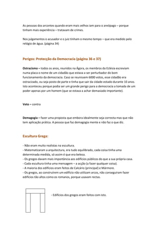 As pessoas dos arcontes quando eram mais velhos iam para o areópago – porque
tinham mais experiência – tratavam de crimes.
Nos julgamentos o acusador e o juiz tinham o mesmo tempo – que era medido pelo
relógio de água. (página 34)

Perigos: Protecção da Democracia (página 36 e 37)
Ostracismo – todos os anos, reunidos na Ágora, os membros da Eclésia escreviam
numa placa o nome de um cidadão que estava a ser perturbador do bom
funcionamento da democracia. Caso se reunissem 6000 votos, esse cidadão era
ostracizado, ou seja posto de parte e tinha que sair da cidade-estado durante 10 anos.
Isto aconteceu porque podia ser um grande perigo para a democracia a tomada de um
poder apenas por um homem (que se estava a achar demasiado importante).

Veto – contra

Demagogia – fazer uma proposta que embora idealmente seja correcta mas que não
tem aplicação prática. A pessoa que faz demagogia mente e não faz o que diz.

Escultura Grega:
- Não eram muito realistas na escultura.
- Matematizaram a arquitectura, era tudo equilibrado, cada coisa tinha uma
determinada medida, só assim é que era beleza.
- Os gregos davam mais importância aos edifícios públicos do que a sua própria casa.
- Cada escultura tinha uma mensagem – a acção (a fazer qualquer coisa).
- A maioria dos edifícios eram feitos de Calcário (principal) e Mármore.
- Os gregos, ao construírem um edifício não utilizam arcos, não conseguiram fazer
edifícios tão altos como os romanos, porque usavam rectas.

- Edifícios dos gregos eram feitos com isto.

 