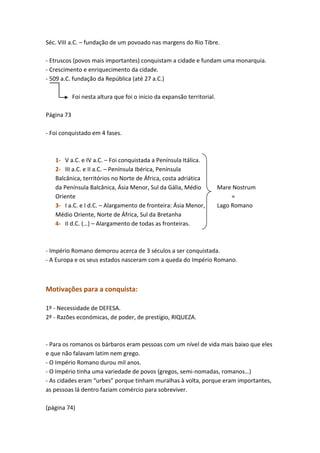 Séc. VIII a.C. – fundação de um povoado nas margens do Rio Tibre.
- Etruscos (povos mais importantes) conquistam a cidade e fundam uma monarquia.
- Crescimento e enriquecimento da cidade.
- 509 a.C. fundação da República (até 27 a.C.)
Foi nesta altura que foi o inicio da expansão territorial.
Página 73
- Foi conquistado em 4 fases.

1- V a.C. e IV a.C. – Foi conquistada a Península Itálica.
2- III a.C. e II a.C. – Península Ibérica, Península
Balcânica, territórios no Norte de África, costa adriática
da Península Balcânica, Ásia Menor, Sul da Gália, Médio
Oriente
3- I a.C. e I d.C. – Alargamento de fronteira: Ásia Menor,
Médio Oriente, Norte de África, Sul da Bretanha
4- II d.C. (…) – Alargamento de todas as fronteiras.

Mare Nostrum
=
Lago Romano

- Império Romano demorou acerca de 3 séculos a ser conquistada.
- A Europa e os seus estados nasceram com a queda do Império Romano.

Motivações para a conquista:
1º - Necessidade de DEFESA.
2º - Razões económicas, de poder, de prestígio, RIQUEZA.

- Para os romanos os bárbaros eram pessoas com um nível de vida mais baixo que eles
e que não falavam latim nem grego.
- O Império Romano durou mil anos.
- O Império tinha uma variedade de povos (gregos, semi-nomadas, romanos…)
- As cidades eram “urbes” porque tinham muralhas à volta, porque eram importantes,
as pessoas lá dentro faziam comércio para sobreviver.
(página 74)

 