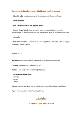 Elementos de ligação entre os cidadãos do Império romano
- Administração – relativa autonomia das cidades centralizada em Roma.
- Direito Romano
- Rede Viária (estradas) e Mar Mediterrâneo
- Exército (importante) – se uma pessoa fosse para o exército tinham mais
probabilidade a conquistar mais terras e aprendiam o latim, os direitos humanos, etc…
- Imperador
- O acesso à cidadania – primeiro só os romanos podiam ser cidadãos, depois alargou
para quase todo o Império.

(página 75/77)

Ancião – pessoas normalmente mais velhas e com famílias perto do rei.
Patrícios – pessoas ricas e próximas do rei
Plebeus – não pertencem às famílias perto do rei.
Os que não são importantes:
- Escravos
- Libertos
- Clientes
Libertos – antigos escravos que foram libertos, os seus filhos já vão ser plebeus.
Alguns clientes podem ser patrícios ou plebeus.

República
A coisa de todos/coisa pública

 
