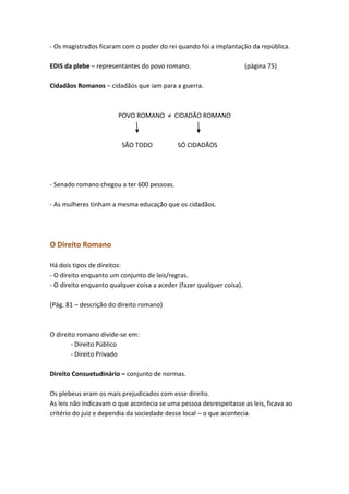 - Os magistrados ficaram com o poder do rei quando foi a implantação da república.
EDIS da plebe – representantes do povo romano.

(página 75)

Cidadãos Romanos – cidadãos que iam para a guerra.

POVO ROMANO ≠ CIDADÃO ROMANO

SÃO TODO

SÓ CIDADÃOS

- Senado romano chegou a ter 600 pessoas.
- As mulheres tinham a mesma educação que os cidadãos.

O Direito Romano
Há dois tipos de direitos:
- O direito enquanto um conjunto de leis/regras.
- O direito enquanto qualquer coisa a aceder (fazer qualquer coisa).
(Pág. 81 – descrição do direito romano)

O direito romano divide-se em:
- Direito Público
- Direito Privado
Direito Consuetudinário – conjunto de normas.
Os plebeus eram os mais prejudicados com esse direito.
As leis não indicavam o que acontecia se uma pessoa desrespeitasse as leis, ficava ao
critério do juiz e dependia da sociedade desse local – o que acontecia.

 