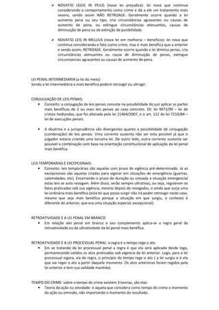 NOVATIO LEGIS IN PEJUS (nova lei prejudica): lei nova que continua
considerando o comportamento como crime e dá a ele um tratamento mais
severo, sendo assim NÃO RETROAGE. Geralmente ocorre quando a lei
aumenta pena ou seu tipo, cria circunstâncias agravantes ou causas de
aumento de pena, ou extingue circunstâncias atenuantes, causas de
diminuição de pena ou de extinção de punibilidade.
NOVATIO LEIS IN MELLIUS (nova lei em melhoria – beneficio): lei nova que
continua considerando o fato como crime, mas é mais benéfica que a anterior
e sendo assim, RETROAGE. Geralmente ocorre quando a lei diminui penas, cria
circunstâncias atenuantes ou causa de diminuição de penas, extingue
circunstancias agravantes ou causas de aumento de pena.
LEI PENAL INTERMEDIARIA (a lei do meio):
Sendo a lei intermediária a mais benéfica poderá retroagir ou ultragir.
CONJULGAÇÃO DE LEIS PENAIS:
• Conceito: a conjugação de leis penais consiste na possibilidade do juiz aplicar as partes
mais benéficas de 2 ou mais leis penais ao caso concreto. EX: lei 9072/90 – lei de
crimes hediondos, que foi alterada pela lei 11464/2007, e o art. 112 da lei 7210/84 –
lei de execuções penais.
• A doutrina e a jurisprudência são divergentes quanto a possibilidade de conjugação
(combinação) de leis penais. Uma corrente sustenta não ser esta possível já que o
julgador estaria criando uma terceira lei. De outro lado, outra corrente sustenta ser
possível a combinação com base na orientação constitucional de aplicação da lei penal
mais benéfica.
LEIS TEMPORARIAS E EXCEPCIONAIS:
• Conceito: leis temporárias são aquelas com prazo de vigência pré-determinado. Já as
excepcionais são aquelas criadas para vigorar em situações de emergência (guerras,
calamidades, etc). Encerrando o prazo de duração ou cessada a situação emergencial
estas leis se auto revogam. Além disso, serão sempre ultrativas, ou seja, regularam os
fatos praticados sob sua vigência, mesmo depois de revogadas, e ainda que surja uma
lei ordinária mais benéfica (esta lei que possa surgir não irá poder retroagir neste caso,
mesmo que seja mais benéfica porque a situação em que surgiu, o contexto é
diferente do anterior, que era uma situação especial, excepcional).
RETROATIVIDADE E A LEI PENAL EM BRANCO:
• Em relação alei penal em branco e seu complemento aplica-se a regra geral da
retroatividade ou da ultratividade da lei penal mais benéfica.
RETROATIVIDADE E A LEI PROCESSUAL PENAL: a regra é o tempo rege o ato.
• Em se tratando da lei processual penal a regra é que ela será aplicada desde logo,
permanecendo validos os atos praticados sob vigencia da lei anterior. Logo, para a lei
processual vigora, via de regra, o princípio do tempo rege o ato ( a lei surgiu e é ela
que vai reger o ato a partir daquele momento. Os atos anteriores foram regidos pela
lei anterior e tem sua validade mantida).
TEMPO DO CRIME: sobre o tempo do crime existem 3 teorias, são elas:
• Teoria da ação ou atividade: é aquela que considera como tempo do crime o momento
da ação ou omissão, não importando o momento do resultado.
 