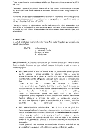 *para fins de dto penal embaixadas e consulados não são considerados extensões do território
nacional.
*aeronaves e embarcações publicas ou a serviço do pode publico são consideradas extensões
do território nacional aonde quer que se encontrem conforme orienta o parágrafo 1º do art.
5º do CP.
*também é considerado extensão do território brasileiro as aeronaves e embarcações privadas
ou mercantes que se encontrem em alto mar ou no espaço aéreo correspondente. (conforme
a 2ª pare do parágrafo 1º do art. 5º do CP).
*passagem inocente: se a aeronave ou a embarcação estrangeira estiver de passagem pelo
mar territorial ou espaço aéreo correspondente, vigora a regra da passagem inocente. Logo,
ocorrendo um crime a bordo será aplicada a lei da bandeira da aeronave ou embarcação _ leei
estrangeira).
LUGAR DO CRIME:
A adotada pelo Código Penal brasileiro é a Teoria Mista ou da Ubiquidade que une as teorias
da ação e do resultado.
MACETE: L = lugar do crime
U = ubiquidade (teoria)
T = tempo do crime
A = ação (teoria)
EXTRATERRITORIALIDADE:descreve situações em que a lei brasileira se aplica a fatos que não
foram praticados dentro do território nacional, mas que ainda assim o Brasil se reserva o
direito de julgá-los.
• EXTRATERRITORIALIDADE INCONDICIONADA - Art. 7º , inciso I do CP: prevê a aplicação
da lei brasileira a crimes cometidos no estrangeiro (são os casos de
extraterritorialidade da lei penal) e refere-se aos casos de extraterritorialidade
incondicionada, quando éobrigatória a aplicação da lei brasileira ao crime cometido
fora do território brasileiro:
-Contra a vida ou a liberdade do presidente da república.
-Contra o patrimônio ou a fé pública da União, do distrito federal, de estado, de
território, de município, de empresa pública, sociedade de economia mista, autarquia
ou fundação instituída pelo poder público;
-Contra a administração pública, por quem está a seu serviço;
-De genocídio, quando o agente for brasileiro ou domiciliado no Brasil. Nesta última
hipótese adotou-se o princípio da justiça ou competência universal.
Em todas essas hipóteses o agente é punido segundo a lei brasileira, ainda que
absolvido ou condenado no estrangeiro.
• EXTRATERRITORIALIDADE CONDICIONADA – Art. 7º inciso II do CP: prevê três
hipóteses de aplicação da lei brasileira a autores de crimes cometidos no estrangeiro.
São os casos de extraterritorialidade condicionada, pois dependem dessas condições:
-Crimes que, por tratado ou convenção, o Brasil se obrigou a reprimir.
-Crimes praticados por brasileiro. Tendo o país o dever de obrigar o seu nacional a
cumprir as leis, permite-se a aplicação da lei brasileira ao crime por ele cometido no
estrangeiro.
-Crimes praticados em aeronaves ou embarcações brasileiras, mercantes ou de
propriedade privada, quando em território estrangeiro e aí não sejam julgados.
 