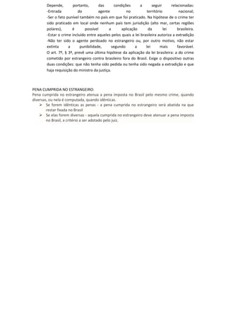 Depende, portanto, das condições a seguir relacionadas:
-Entrada do agente no território nacional;
-Ser o fato punível também no país em que foi praticado. Na hipótese de o crime ter
sido praticado em local onde nenhum país tem jurisdição (alto mar, certas regiões
polares), é possível a aplicação da lei brasileira.
-Estar o crime incluído entre aqueles pelos quais a lei brasileira autoriza a extradição
-Não ter sido o agente perdoado no estrangeiro ou, por outro motivo, não estar
extinta a punibilidade, segundo a lei mais favorável.
O art. 7º, § 3º, prevê uma última hipótese da aplicação da lei brasileira: a do crime
cometido por estrangeiro contra brasileiro fora do Brasil. Exige o dispositivo outras
duas condições: que não tenha sido pedida ou tenha sido negada a extradição e que
haja requisição do ministro da justiça.
PENA CUMPRIDA NO ESTRANGEIRO:
Pena cumprida no estrangeiro atenua a pena imposta no Brasil pelo mesmo crime, quando
diversas, ou nela é computada, quando idênticas.
Se forem idênticas as penas - a pena cumprida no estrangeiro será abatida na que
restar fixada no Brasil
Se elas forem diversas - aquela cumprida no estrangeiro deve atenuar a pena imposta
no Brasil, a critério a ser adotado pelo juiz.
 