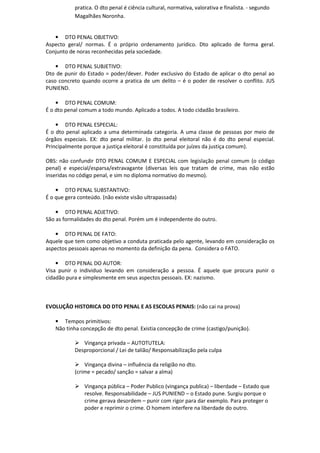 pratica. O dto penal é ciência cultural, normativa, valorativa e finalista. - segundo
Magalhães Noronha.
• DTO PENAL OBJETIVO:
Aspecto geral/ normas. É o próprio ordenamento jurídico. Dto aplicado de forma geral.
Conjunto de noras reconhecidas pela sociedade.
• DTO PENAL SUBJETIVO:
Dto de punir do Estado = poder/dever. Poder exclusivo do Estado de aplicar o dto penal ao
caso concreto quando ocorre a pratica de um delito – é o poder de resolver o conflito. JUS
PUNIEND.
• DTO PENAL COMUM:
É o dto penal comum a todo mundo. Aplicado a todos. A todo cidadão brasileiro.
• DTO PENAL ESPECIAL:
É o dto penal aplicado a uma determinada categoria. A uma classe de pessoas por meio de
órgãos especiais. EX: dto penal militar. (o dto penal eleitoral não é do dto penal especial.
Principalmente porque a justiça eleitoral é constituída por juízes da justiça comum).
OBS: não confundir DTO PENAL COMUM E ESPECIAL com legislação penal comum (o código
penal) e especial/esparsa/extravagante (diversas leis que tratam de crime, mas não estão
inseridas no código penal, e sim no diploma normativo do mesmo).
• DTO PENAL SUBSTANTIVO:
É o que gera conteúdo. (não existe visão ultrapassada)
• DTO PENAL ADJETIVO:
São as formalidades do dto penal. Porém um é independente do outro.
• DTO PENAL DE FATO:
Aquele que tem como objetivo a conduta praticada pelo agente, levando em consideração os
aspectos pessoais apenas no momento da definição da pena. Considera o FATO.
• DTO PENAL DO AUTOR:
Visa punir o individuo levando em consideração a pessoa. É aquele que procura punir o
cidadão pura e simplesmente em seus aspectos pessoais. EX: nazismo.
EVOLUÇÃO HISTORICA DO DTO PENAL E AS ESCOLAS PENAIS: (não cai na prova)
• Tempos primitivos:
Não tinha concepção de dto penal. Existia concepção de crime (castigo/punição).
Vingança privada – AUTOTUTELA:
Desproporcional / Lei de talião/ Responsabilização pela culpa
Vingança divina – influência da religião no dto.
(crime = pecado/ sanção = salvar a alma)
Vingança pública – Poder Publico (vingança publica) – liberdade – Estado que
resolve. Responsabilidade – JUS PUNIEND – o Estado pune. Surgiu porque o
crime gerava desordem – punir com rigor para dar exemplo. Para proteger o
poder e reprimir o crime. O homem interfere na liberdade do outro.
 