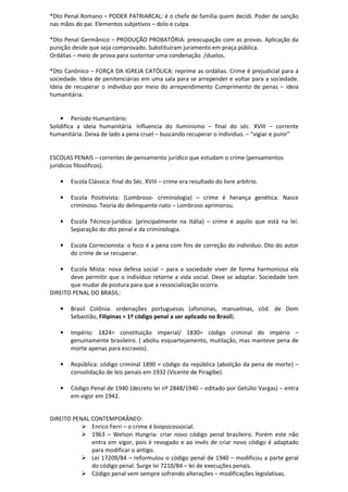 *Dto Penal Romano – PODER PATRIARCAL: é o chefe de família quem decidi. Poder de sanção
nas mãos do pai. Elementos subjetivos – dolo e culpa.
*Dto Penal Germânico – PRODUÇÃO PROBATÓRIA: preocupação com as provas. Aplicação da
punição desde que seja comprovado. Substituíram juramento em praça pública.
Ordálias – meio de prova para sustentar uma condenação. /duelos.
*Dto Canônico – FORÇA DA IGREJA CATÓLICA: reprime as ordálias. Crime é prejudicial para a
sociedade. Ideia de penitenciárias em uma sala para se arrepender e voltar para a sociedade.
Ideia de recuperar o indivíduo por meio do arrependimento Cumprimento de penas – ideia
humanitária.
• Período Humanitário:
Solidifica a ideia humanitária. Influencia do iluminismo – final do séc. XVIII – corrente
humanitária. Deixa de lado a pena cruel – buscando recuperar o individuo. – “vigiar e punir”
ESCOLAS PENAIS – correntes de pensamento jurídico que estudam o crime (pensamentos
jurídicos filosóficos).
• Escola Clássica: final do Séc. XVIII – crime era resultado do livre arbítrio.
• Escola Positivista: (Lombroso- criminologia) – crime é herança genética. Nasce
criminoso. Teoria do delinquente nato – Lombroso aprimorou.
• Escola Técnico-jurídica: (principalmente na Itália) – crime é aquilo que está na lei.
Separação do dto penal e da criminologia.
• Escola Correcionista: o foco é a pena com fins de correção do indivíduo. Dto do autor
do crime de se recuperar.
• Escola Mista: nova defesa social – para a sociedade viver de forma harmoniosa ela
deve permitir que o indivíduo retorne a vida social. Deve se adaptar. Sociedade tem
que mudar de postura para que a ressocialização ocorra.
DIREITO PENAL DO BRASIL:
• Brasil Colônia: ordenações portuguesas (afonsinas, manuelinas, cód. de Dom
Sebastião, Filipinas = 1º código penal a ser aplicado no Brasil).
• Império: 1824= constituição imperial/ 1830= código criminal do império –
genuinamente brasileiro. ( aboliu esquartejamento, mutilação, mas manteve pena de
morte apenas para escravos).
• República: código criminal 1890 = código da república (abolição da pena de morte) –
consolidação de leis penais em 1932 (Vicente de Piragibe).
• Código Penal de 1940 (decreto lei nº 2848/1940 – editado por Getúlio Vargas) – entra
em vigor em 1942.
DIREITO PENAL CONTEMPORÂNEO:
Enrico Ferri – o crime é biopsicossocial.
1963 – Welson Hungria: criar novo código penal brasileiro. Porém este não
entra em vigor, pois é revogado e ao invés de criar novo código é adaptado
para modificar o antigo.
Lei 17209/84 – reformulou o código penal de 1940 – modificou a parte geral
do código penal. Surge lei 7210/84 – lei de execuções penais.
Código penal vem sempre sofrendo alterações – modificações legislativas.
 