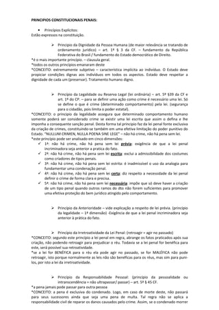 PRINCIPIOS CONSTITUCIONAIS PENAIS:
• Princípios Explícitos:
Estão expressos na constituição.
Principio da Dignidade da Pessoa Humana (de maior relevância se tratando de
ordenamento jurídico) – art. 1º § 3 da CF. – fundamento da República
Federativa do Brasil / fundamento do Estado democrático de Direito.
*é o mais importante princípio. – clausula geral.
*todos os outros princípios emanaram deste
*CONCEITO: extremamente subjetivo – característica implícita ao indivíduo. O Estado deve
propiciar condições dignas aos indivíduos em todos os aspectos. Estado deve respeitar a
dignidade de cada um (preservar). Tratamento humano digno.
Princípio da Legalidade ou Reserva Legal (lei ordinária) – art. 5º §39 da CF e
art. 1º do CP. – para se definir uma ação como crime é necessário uma lei. Só
se define o que é crime (determinado comportamento) pela lei. (segurança
para o cidadão, pois limita o poder estatal).
*CONCEITO: o principio da legalidade assegura que determinado comportamento humano
somente poderá ser considerado crime se existir uma lei escrita que assim o defina e lhe
imponha a consequente sanção penal. Desta forma tal principio faz da lei penal fonte exclusiva
da criação de crimes, constituindo-se também em uma efetiva limitação do poder punitivo do
Estado. “NULLUM CRIMEN, NULLA POENA SINE LEGE” – não há crime, não há pena sem lei.
*este princípio pode ser analisado em cinco dimensões:
1ª: não há crime, não há pena sem lei prévia: exigência de que a lei penal
incriminadora seja anterior a pratica do fato.
2ª: não há crime, não há pena sem lei escrita: exclui a admissibilidade dos costumes
como criadores de tipos penais.
3ª: não há crime, não há pena sem lei estrita: é inadmissível o uso da analogia para
fundamentar uma condenação penal.
4ª: não há crime, não há pena sem lei certa: diz respeito a necessidade da lei penal
definir o crime de forma clara e precisa.
5ª: não há crime, não há pena sem lei necessária: impõe que só deve haver a criação
de um tipo penal quando outros ramos do dto não forem suficientes para promover
uma efetiva proteção do bem jurídico atingido pelo comportamento.
Princípio da Anterioridade – vide explicação a respeito de lei prévia. (princípio
da legalidade – 1ª dimensão) -Exigência de que a lei penal incriminadora seja
anterior à prática do fato.
Princípio da Irretroatividade da Lei Penal: (retroagir = agir no passado)
*CONCEITO: segundo este princípio a lei penal em regra, abrange os fatos praticados após sua
criação, não podendo retroagir para prejudicar o réu. Todavia se a lei penal for benéfica para
este, será possível sua retroatividade.
*se a lei for BENÉFICA para o réu ela pode agir no passado, se for MALÉFICA não pode
retroagir, isto porque normalmente as leis não são benéficas para os réus, mas sim para puni-
los, por isto a lei da irretroatividade.
Princípio da Responsabilidade Pessoal: (princípio da pessoalidade ou
intranscendência = não ultrapassar/ passar) – art. 5º § 45 CF.
*a pena jamais pode passar para outra pessoa
*CONCEITO: a pena é exclusiva do condenado. Logo, em caso de morte deste, não passará
para seus sucessores ainda que seja uma pena de multa. Tal regra não se aplica a
responsabilidade civil de reparar os danos causados pelo crime. Assim, se o condenado morrer
 