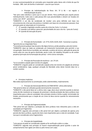 os seus sucessorespoderão ser acionados para responder pelos danos até o limite do que foi
herdado. OBS.: bem de família é inalienável – casa em que moram.
Princípio da Individualização da Pena: Art. 5º § 46 – vai regular a
individualização da pena.
*dar para cada indivíduo a pena que é sua por direito. Pena justificada para aquela pessoa
individualmente. Cada caso e cada pessoa têm suas peculiaridades e devem ser levadas em
conta. ( art. 59 CP – pena base).
*CONCEITO: é um dto do condenado de receber uma pena definida com base nas
circunstancias do crime que ele praticou e também com base em circunstancias pessoais. Esse
princípio pode ser observado em 3 momentos:
1º: quando o legislador escolhe a pena do crime (ex: furto: 1 a 4 anos).
2º: quando o juiz define a pena (ex: peculiaridades do caso e do réu – pena de 3 anos)
3º: quando da execução da pena
Princípio da Humanidade – art. 5º III, XLVII, XLVIII, XLIX – humanizar as penas.
*garantia da sua integridade física
*inconstitucional qualquer tipo de pena não digna (tortura, prisão perpétua, pena de morte).
*CONCEITO: deve ser dado ao condenado um tratamento humanizado para permitir a sua
recuperação. Desta forma é proibido, por exemplo, a prática de tortura, aplicação de penas de
morte salvo em caso de guerra declarada, penas cruéis, de trabalhos forçados ou de caráter
perpétuo (principio da humanização das penas) – entre outras restrições.
Princípio da Presunção de Inocência – art. 5º LVII.
*só se considera culpado após transito em julgado.
*CONCEITO: ninguém pode ser considerado culpado antes do transito em julgado da sentença
penal condenatória. Logo, qualquer privação de liberdade antes deste transito deve ter o
caráter cautelar.
• Princípios Implícitos:
Não estão expressamente na constituição, estão subentendidos, implicitamente.
Princípio da Intervenção Mínima (ULTIMA RATIO– ultima alternativa):
*dto penal só deve ser utilizado quando extremamente necessário.
*CONCEITO: o dto penal deve ser a ultima ratio. Logo, deve atuar somente quando os demais
ramos do dto revelarem-se incapazes de promover a devida proteção dos bens jurídicos mais
importantes para a vida em sociedade. Este princípio orienta e limita o poder incriminador do
Estado, preconizando que a criação de um crime só deva ocorrer quando for extremamente
necessário.
Princípio da Fragmentariedade:
*Dto penal tem por objetivo a proteção dos bens jurídicos mais relevantes para a vida em
sociedade (um fragmento).
*CONCEITO: segundo este princípio o dto penal tem por objeto a proteção de apenas uma
parcela dos bens jurídicos, aquela dos bens mais importantes para a vida em sociedade. É por
isso que é considerado como fragmentário.
Princípio da Culpabilidade:
*uma pessoa só pode ser considerada culpada se for verificado o dolo e a culpa.
*CONCEITO: segundo este princípio só haverá responsabilização penal quando o autor do
comportamento tiver agido com dolo ou pelo menos com culpa.
 