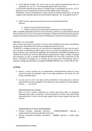 • Fonte Material: Estado. Cria uma lei que diz que aquele comportamento deve ser
respeitado. Art. 22, I, CF – só a União pode legislar sobre o Dto Penal.
*a única fonte material de dto penal é o Estado já que a constituição em seu art. 22 § 1º
determina ser de competência privativa da União, legislar sobre o dto penal.
*RESSALVA: se por lei complementar a União autorizar os Estados membros (ex: SP, BA, RJ)
a legislar sobre questões especificas (normalmente regionais) - Art. 22 paragrafo único CF.
• Fontes Formais: aquelas que apresentam esse conteúdo (exteriorizam)
Pode ser:
Direta: Lei (única fonte formal direta)
Indireta: costumes e princípios gerais (influenciam na criação das leis).
OBS: a equidade (adaptação da norma ao caso concreto), a doutrina e a jurisprudência não são
fontes de dto penal, mas sim formas de interpretação. Também não são fontes do dto penal os
tratados internacionais enquanto não forem introduzidos no ordenamento jurídico brasileiro.
ANALOGIA – art. 4º da LINDB.
Para se suprir uma lacuna o juiz aplica a lei de um caso semelhante com base na semelhança
dos dois casos. No dto penal só se utiliza a analogia para beneficio do réu.
*CONCEITO: a analogia consiste em um mecanismo de integração da lei por meio do qual o
juiz, com base na semelhança, poderá aplicar uma lei a um caso não regulado por ela. No dto
penal, tendo em vista o princípio da legalidade, não é admissível a aplicação da analogia em se
tratando de lei penal que incrimina determinado comportamento. Logo, é vedada a analogia
para prejudicar, ou seja, a analogia IN MALAM PARTEM. Por outro lado é admissível no dto
penal a utilização da analogia em se tratando de leis penais não incriminadoras. Assim é
possível a analogia para beneficiar ou analogia IN BONAM PARTEM. (ex: art.128 e 181 §1º, CP)
LEI PENAL:
• Norma: a norma consiste em um mandamento comportamental oriundo do senso
comum de justiça da sociedade. Assim é uma regra proibitiva e não escrita. EX: não
matar/ é proibido matar.
• Lei: por sua vez a lei é uma regra escrita consistindo no meio pelo qual a norma é
materializada e se torna coagente. A lei é descritiva e não proibitiva. EX: matar alguém.
Pena de......... -Art 121 CP.
CARACTERISTICAS DA LEI PENAL:
Deve ser clara e precisa, imperativa (se impor), geral (para todas as situações),
impessoal (para todas as pessoas), exclusiva (somente ela define que determinado
comportamento é crime) e via de regra regulará fatos futuros (regula fatos que vão
ocorrer).
COMPOSIÇÃO DA LEI PENAL INCRIMINADORA:
• Preceito primário (comando primário) – COMPORTAMENTO: descreve o
comportamento humano considerado como crime.
• Preceito secundário (comando secundário) – SANÇÃO: descreve a sanção penal
aplicada.
CLASSIFICAÇÃO DA LEI PENAL:
 