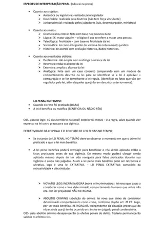ESPECIES DE INTERPRETAÇÃO PENAL: (não cai na prova)
• Quanto aos sujeitos:
Autentica ou legislativa: realizado pelo legislador
Doutrinária: realizada pela doutrina (não tem força vinculante)
Jurisprudencial: realizada pelos julgadores (juiz, desembargador, ministros)
• Quanto aos meios:
Gramatical ou literal: feita com base nas palavras da lei
Lógica: EX: matar alguém – o lógico é que se refere a matar uma pessoa.
Teleológica: finalidade – com base na finalidade da lei.
Sistemática: lei como integrante do sistema do ordenamento jurídico
Histórica: de acordo com evolução histórica, dados históricos.
• Quanto aos resultados obtidos:
Declarativa: não amplia nem restringe o alcance da lei
Restritiva: reduz o alcance da lei
Extensiva: amplia o alcance da lei
Analógica: feita com um caso concreto comparando com um modelo de
comportamento descrito na lei para se identificar se a lei é aplicável =
comparação e se for semelhante a lei regula. (identificar os fatos que vão ser
regulados pela lei, além daqueles que já foram descritos anteriormente).
LEI PENAL NO TEMPO:
• Quando o crime foi praticado (DATA)
• A lei é benéfica ou maléfica (BENEFICIA OU NÃO O RÉU)
OBS: vacatio legis: 45 dias território nacional/ exterior 03 meses – é a regra, salvo quando vier
expresso na lei outro prazo para sua vigência.
EXTRATIVIDADE DA LEI PENAL E O CONFLITO DE LEIS PENAIS NO TEMPO:
• Se tratando de LEI PENAL NO TEMPO deve-se observar o momento em que o crime foi
praticado e qual a lei mais benéfica.
• A lei penal benéfica poderá retroagir para beneficiar o réu sendo aplicada então a
fatos praticados antes de sua vigência. Do mesmo modo poderá ultragir sendo
aplicada mesmo depois de ter sido revogada para fatos praticados durante sua
vigência e ainda não julgados. Assim a lei penal mais benéfica pode ser retroativa e
ultrativa, logo é uma lei EXTRATIVA. – LEI PENAL EXTRATIVA: somatório da
retroatividade + ultratividade.
NOVATIO LEGIS INCRIMINADORA (nova lei incriminadora): lei nova que passa a
considerar como crime determinado comportamento humano que antes não
era. Por ser prejudicial NÃO RETROAGE.
ABOLITIO CRIMINIS (abolição do crime): lei nova que deixa de considerar
determinado comportamento como crime, conforme dispõe art. 2º CP. Logo,
por ser mais benéfica, RETROAGIRÁ independente da situação processual do
réu e ainda que já tenha ocorrido o trânsito em julgado penal condenatória.
OBS: pela abolitio criminis desaparecerão os efeitos penais do delito. Todavia permanecerão
validos os efeitos civis.
 
