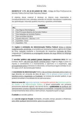 Antônio Carlos
Resumos Para Provas & Concursos
DECRETO Nº 1.171, DE 22 DE JUNHO DE 1994 - Código de Ética Profissional do
Servidor Público Civil do Poder Executivo Federal.
O objetivo desse material é destacar os tópicos mais importantes e
consequentemente mais cobrados, evitando um estudo improdutivo e acelerando
seu aprendizado. Incluindo quadros resumos e questões comentadas.
SUMÁRIO
PG DESCRIÇÃO
2 Das Regras Deontológicas
4 Dos Principais Deveres do Servidor Público
6 Das Vedações ao Servidor Público
7 Das comissões de ética
8 Quadro Resumo – Decreto 1.171
8 Questões - Início
11 Questões - Fim
Os órgãos e entidades da Administração Pública Federal direta e indireta
implementarão, em 60 dias, as providências necessárias à plena vigência do Código
de Ética, inclusive mediante a Constituição da respectiva Comissão de Ética,
integrada por 3 servidores ou empregados titulares de cargo efetivo ou emprego
permanente.
O servidor público não poderá jamais desprezar o elemento ético de sua
conduta. Assim, não terá que decidir somente entre o legal e o ilegal, o justo e o
injusto, o conveniente e o inconveniente, o oportuno e o inoportuno, mas
principalmente entre o honesto e o desonesto, consoante as regras contidas no art.
37, caput, e § 4°, da Constituição Federal.
A moralidade da Administração Pública não se limita à distinção entre o bem e o
mal, devendo ser acrescida da ideia de que o fim é sempre o bem comum. O
equilíbrio entre a legalidade e a finalidade, na conduta do servidor público, é que
poderá consolidar a moralidade do ato administrativo.
Salvo os casos de segurança nacional, investigações policiais ou interesse superior
do Estado e da Administração Pública, a serem preservados em processo
previamente declarado sigiloso, nos termos da lei, a publicidade de qualquer ato
administrativo constitui requisito de eficácia e moralidade, ensejando sua omissão
comprometimento ético contra o bem comum, imputável a quem a negar.
É vedado ao servidor público;
a) o uso do cargo ou função, facilidades, amizades, tempo, posição e influências,
para obter qualquer favorecimento, para si ou para outrem;
 