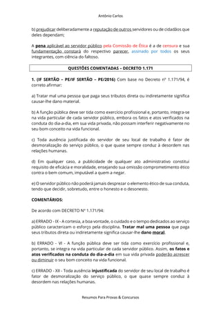 Antônio Carlos
Resumos Para Provas & Concursos
b) prejudicar deliberadamente a reputação de outros servidores ou de cidadãos que
deles dependam;
A pena aplicável ao servidor público pela Comissão de Ética é a de censura e sua
fundamentação constará do respectivo parecer, assinado por todos os seus
integrantes, com ciência do faltoso.
QUESTÕES COMENTADAS – DECRETO 1.171
1. (IF SERTÃO – PE/IF SERTÃO – PE/2016) Com base no Decreto nº 1.171/94, é
correto afirmar:
a) Tratar mal uma pessoa que paga seus tributos direta ou indiretamente significa
causar-lhe dano material.
b) A função pública deve ser tida como exercício profissional e, portanto, integra-se
na vida particular de cada servidor público, embora os fatos e atos verificados na
conduta do dia-a-dia, em sua vida privada, não possam interferir negativamente no
seu bom conceito na vida funcional.
c) Toda ausência justificada do servidor de seu local de trabalho é fator de
desmoralização do serviço público, o que quase sempre conduz à desordem nas
relações humanas.
d) Em qualquer caso, a publicidade de qualquer ato administrativo constitui
requisito de eficácia e moralidade, ensejando sua omissão comprometimento ético
contra o bem comum, imputável a quem a negar.
e) O servidor público não poderá jamais desprezar o elemento ético de sua conduta,
tendo que decidir, sobretudo, entre o honesto e o desonesto.
COMENTÁRIOS:
De acordo com DECRETO Nº 1.171/94:
a) ERRADO - IX - A cortesia, a boa vontade, o cuidado e o tempo dedicados ao serviço
público caracterizam o esforço pela disciplina. Tratar mal uma pessoa que paga
seus tributos direta ou indiretamente significa causar-lhe dano moral.
b) ERRADO - VI - A função pública deve ser tida como exercício profissional e,
portanto, se integra na vida particular de cada servidor público. Assim, os fatos e
atos verificados na conduta do dia-a-dia em sua vida privada poderão acrescer
ou diminuir o seu bom conceito na vida funcional.
c) ERRADO - XII - Toda ausência injustificada do servidor de seu local de trabalho é
fator de desmoralização do serviço público, o que quase sempre conduz à
desordem nas relações humanas.
 