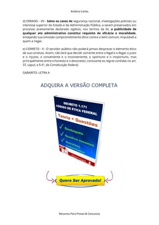 Antônio Carlos
Resumos Para Provas & Concursos
d) ERRADO - VII - Salvo os casos de segurança nacional, investigações policiais ou
interesse superior do Estado e da Administração Pública, a serem preservados em
processo previamente declarado sigiloso, nos termos da lei, a publicidade de
qualquer ato administrativo constitui requisito de eficácia e moralidade,
ensejando sua omissão comprometimento ético contra o bem comum, imputável a
quem a negar.
e) CORRETO - II - O servidor público não poderá jamais desprezar o elemento ético
de sua conduta. Assim, não terá que decidir somente entre o legal e o ilegal, o justo
e o injusto, o conveniente e o inconveniente, o oportuno e o inoportuno, mas
principalmente entre o honesto e o desonesto, consoante as regras contidas no art.
37, caput, e § 4°, da Constituição Federal.
GABARITO: LETRA A
 