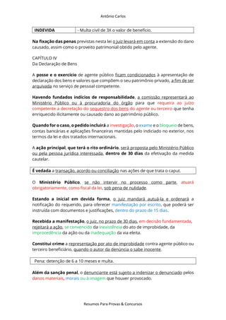 Antônio Carlos
Resumos Para Provas & Concursos
INDEVIDA - Multa civil de 3X o valor de benefício.
Na fixação das penas previstas nesta lei o juiz levará em conta a extensão do dano
causado, assim como o proveito patrimonial obtido pelo agente.
CAPÍTULO IV
Da Declaração de Bens
A posse e o exercício de agente público ficam condicionados à apresentação de
declaração dos bens e valores que compõem o seu patrimônio privado, a fim de ser
arquivada no serviço de pessoal competente.
Havendo fundados indícios de responsabilidade, a comissão representará ao
Ministério Público ou à procuradoria do órgão para que requeira ao juízo
competente a decretação do sequestro dos bens do agente ou terceiro que tenha
enriquecido ilicitamente ou causado dano ao patrimônio público.
Quando for o caso, o pedido incluirá a investigação, o exame e o bloqueio de bens,
contas bancárias e aplicações financeiras mantidas pelo indiciado no exterior, nos
termos da lei e dos tratados internacionais.
A ação principal, que terá o rito ordinário, será proposta pelo Ministério Público
ou pela pessoa jurídica interessada, dentro de 30 dias da efetivação da medida
cautelar.
É vedada a transação, acordo ou conciliação nas ações de que trata o caput.
O Ministério Público, se não intervir no processo como parte, atuará
obrigatoriamente, como fiscal da lei, sob pena de nulidade.
Estando a inicial em devida forma, o juiz mandará autuá-la e ordenará a
notificação do requerido, para oferecer manifestação por escrito, que poderá ser
instruída com documentos e justificações, dentro do prazo de 15 dias.
Recebida a manifestação, o juiz, no prazo de 30 dias, em decisão fundamentada,
rejeitará a ação, se convencido da inexistência do ato de improbidade, da
improcedência da ação ou da inadequação da via eleita.
Constitui crime a representação por ato de improbidade contra agente público ou
terceiro beneficiário, quando o autor da denúncia o sabe inocente.
Pena: detenção de 6 a 10 meses e multa.
Além da sanção penal, o denunciante está sujeito a indenizar o denunciado pelos
danos materiais, morais ou à imagem que houver provocado.
 