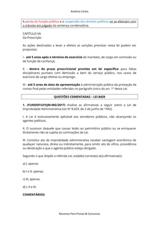 Antônio Carlos
Resumos Para Provas & Concursos
A perda da função pública e a suspensão dos direitos políticos só se efetivam com
o trânsito em julgado da sentença condenatória.
CAPÍTULO VII
Da Prescrição
As ações destinadas a levar a efeitos as sanções previstas nesta lei podem ser
propostas:
I - até 5 anos após o término do exercício de mandato, de cargo em comissão ou
de função de confiança;
II - dentro do prazo prescricional previsto em lei específica para faltas
disciplinares puníveis com demissão a bem do serviço público, nos casos de
exercício de cargo efetivo ou emprego.
III - até 5 anos da data da apresentação à administração pública da prestação de
contas final pelas entidades referidas no parágrafo único do art. 1o
desta Lei.
QUESTÕES COMENTADAS – LEI 8429
1. (FUNDEP/UFVJM-MG/2017) Analise as afirmativas a seguir sobre a Lei de
Improbidade Administrativa (Lei Nº 8.429, de 2 de junho de 1992).
I. A Lei é exclusivamente aplicável aos servidores públicos, não alcançando os
agentes políticos.
II. O sucessor daquele que causar lesão ao patrimônio público ou se enriquecer
ilicitamente não se sujeita às cominações da Lei.
III. Constitui ato de improbidade administrativa receber vantagem econômica de
qualquer natureza, direta ou indiretamente, para omitir ato de ofício, providência
ou declaração a que o agente público esteja obrigado.
Segundo o que dispõe a referida Lei, está(ão) correta(s) a(s) afirmativa(s):
a) I, apenas
b) I e II, apenas.
c) III, apenas.
d) I, II e III.
COMENTÁRIOS:
 