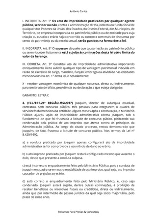 Antônio Carlos
Resumos Para Provas & Concursos
I. INCORRETA. Art. 1° Os atos de improbidade praticados por qualquer agente
público, servidor ou não, contra a administração direta, indireta ou fundacional de
qualquer dos Poderes da União, dos Estados, do Distrito Federal, dos Municípios, de
Território, de empresa incorporada ao patrimônio público ou de entidade para cuja
criação ou custeio o erário haja concorrido ou concorra com mais de cinquenta por
cento do patrimônio ou da receita anual, serão punidos na forma desta lei.
II. INCORRETA. Art. 8° O sucessor daquele que causar lesão ao patrimônio público
ou se enriquecer ilicitamente está sujeito às cominações desta lei até o limite do
valor da herança.
III. CORRETA. Art. 9° Constitui ato de improbidade administrativa importando
enriquecimento ilícito auferir qualquer tipo de vantagem patrimonial indevida em
razão do exercício de cargo, mandato, função, emprego ou atividade nas entidades
mencionadas no art. 1° desta lei, e notadamente:
X - receber vantagem econômica de qualquer natureza, direta ou indiretamente,
para omitir ato de ofício, providência ou declaração a que esteja obrigado;
GABARITO: LETRA C
4. (FCC/TRT-24ª REGIÃO-MS/2017) Joaquim, diretor de autarquia estadual,
contratou, sem concurso público, três pessoas para integrarem o quadro de
servidores da mencionada entidade. Alguns meses após a contratação, o Ministério
Público ajuizou ação de improbidade administrativa contra Joaquim, sob o
fundamento de que foi frustrada a licitude de concurso púbico, pleiteando sua
condenação pela prática de ato ímprobo que atenta contra os princípios da
Administração pública. Ao longo do citado processo, restou demonstrado que
Joaquim, de fato, frustrou a licitude de concurso público. Nos termos da Lei nº
8.429/1992,
a) a conduta praticada por Joaquim apenas configurará ato de improbidade
administrativa se for comprovada a ocorrência de dano ao erário.
b) o ato ímprobo praticado por Joaquim restará configurado mesmo que ausente o
dolo, desde que presente a conduta culposa.
c) está incorreto o enquadramento feito pelo Ministério Público, pois a conduta de
Joaquim enquadra-se em outra modalidade de ato ímprobo, qual seja, ato ímprobo
causador de prejuízo ao erário.
d) está correto o enquadramento feito pelo Ministério Público, e, caso seja
condenado, Joaquim estará sujeito, dentre outras cominações, à proibição de
receber benefícios ou incentivos fiscais ou creditícios, direta ou indiretamente,
ainda que por intermédio de pessoa jurídica da qual seja sócio majoritário, pelo
prazo de cinco anos.
 