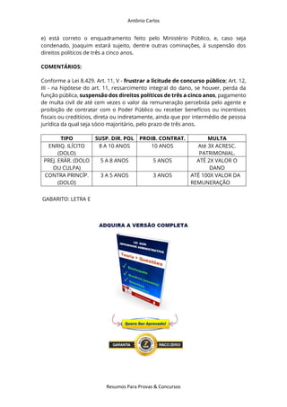 Antônio Carlos
Resumos Para Provas & Concursos
e) está correto o enquadramento feito pelo Ministério Público, e, caso seja
condenado, Joaquim estará sujeito, dentre outras cominações, à suspensão dos
direitos políticos de três a cinco anos.
COMENTÁRIOS:
Conforme a Lei 8.429. Art. 11, V - frustrar a licitude de concurso público; Art. 12,
III - na hipótese do art. 11, ressarcimento integral do dano, se houver, perda da
função pública, suspensão dos direitos políticos de três a cinco anos, pagamento
de multa civil de até cem vezes o valor da remuneração percebida pelo agente e
proibição de contratar com o Poder Público ou receber benefícios ou incentivos
fiscais ou creditícios, direta ou indiretamente, ainda que por intermédio de pessoa
jurídica da qual seja sócio majoritário, pelo prazo de três anos.
TIPO SUSP. DIR. POL PROIB. CONTRAT. MULTA
ENRIQ. ILÍCITO
(DOLO)
8 A 10 ANOS 10 ANOS Até 3X ACRESC.
PATRIMONIAL.
PREJ. ERÁR. (DOLO
OU CULPA)
5 A 8 ANOS 5 ANOS ATÉ 2X VALOR O
DANO
CONTRA PRINCÍP.
(DOLO)
3 A 5 ANOS 3 ANOS ATÉ 100X VALOR DA
REMUNERAÇÃO
GABARITO: LETRA E
 