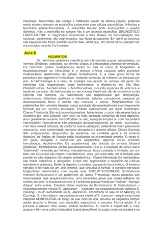 intestinais, hipertrofias das criptas e infiltração celular da lâmina própria, podendo
existir número elevado de eosinófilos juntamente com células plasmáticas, linfócitos e
leucócitos polimorfonucleares. A eosinofilia tissular pode acompanhar o quadro
diarreico, mas a eosinofilia no sangue não é um aspecto específico. DIAGNÓSTICO
LABORATORIAL O diagnóstico laboratorial é feito através da demonstração dos
oocistos, geralmente não segmentados, nas fezes do paciente. Em geral os oocistos
são expulsos nas fezes durante poucos dias, ainda que, em casos raros, possam ser
encontrados durante 5 a 6 meses.
Aula 6
HELMINTOS
Os helmintos podem-se classificar em três grandes grupos: nematódeos, ou
vermes cilíndricos; cestoides, ou vermes chatos; e trematódeos providos de ventosas.
Os helmintos podem multiplicar-se dentro ou fora do corpo do hospedeiro. A
esquistossomose ou bilharzíase é a doença crônica causada pelos parasitos
multicelulares platelmintos do gênero Schistosoma. É a mais grave forma de
parasitose por organismo multicelular, matando centenas de milhares de pessoas por
ano. A Helmintologia é o ramo da zoologia que estuda os vermes em geral. Os
helmintos são responsáveis pelas helmintoses, e dividem-se em três filos:
Platyhelminthes, Aschelminthes e Acanthocephala, incluindo espécies de vida livre e
espécies parasitas. As helmintoses ou verminoses intestinais são de ocorrência muito
comuns nos homens. As helmintoses são responsáveis por: desnutrição,
avitaminoses, distúrbios gástricos e intestinais, estados convulsivos, prejuízos ao
desenvolvimento físico e mental das crianças e outros. Platyhelminthes Os
platelmintos têm simetria bilateral, corpo achatado dorsoventralmente e um tegumento
formado por um sincício anucleado, limitado externamente por dupla membrana.
Classe Trematoda São ecto ou endoparasitas. Apresentam o corpo não segmentado e
recoberto por uma cutícula; com uma ou mais ventosas; presença de tubo digestivo,
ânus geralmente ausente; hermafroditas ou não; evolução simples ou com hospedeiro
intermediário. Normalmente são achatados dorsoventralmente, as vezes recurvados,
com face ventral côncava, de contorno oval ou alongado; podendo também parecerem
volumosos, com extremidade posterior alongada e a anterior afilada. Classe Cestoda
São endoparasitas desprovidos de epiderme, de cavidade geral e de sistema
digestivo, os órgãos de fixação estão localizados na extremidade anterior. O corpo é,
em geral, alongado e construído por segmentos; algumas vezes lembram
trematódeos. Aschelminthes Os asquelmintos são animais de simetria bilateral
(bilatérios), triploblásticos porém pseudocelomados, isto é, a cavidade do corpo não é
"totalmente" revestida por folhetos mesodérmicos. Essa cavidade é limitada, por um
lado, por músculos (de origem mesodérmica), mas, por outro lado, ela é limitada pela
parede do tubo digestivo (de origem endodérmica). Classe Nematoda Os nematódeos
são todos cilíndricos e alongados. Corpo não segmentado e revestido de cutícula
resistente e quitinosa. Sistema digestivo completo, possuindo boca e ânus. O sistema
nervoso é formado de um anel anterior, que circunda a faringe, e cordões nervosos
longitudinais relacionados com aquele anel. ESQUISTOSSOMOSE Schistosoma
mansoni Schistosoma é um platelminto da classe Trematoda, esses parasitos são
responsáveis pela esquistossomose, uma parasitose grave que causa milhares de
mortes por ano. A esquistossomose é conhecida popularmente por “xistose”, “barriga-
d’água” entre outras. Existem várias espécies de Schistosoma: S. haematobium –
esquistossomose vesical S. japonucum – causador da esquistossomose japônica S.
mekongi - muito semelhante ao S. Japonicum, encontrado no vale do rio Mekong, no
Camboja. S. intercalatum –esquistossomose intestinal S. mansoni – esquistossomose
intestinal MORFOLOGIA Ao longo do seu ciclo de vida, assume as seguintes formas
adulto (macho e fêmea), ovo, miracídio, esporocisto e cercaria: Forma adulta: É a
principal e existem dois sexos, ambos fusiformes. O macho é espalmado e mais
grosso e têm uma calha longitudinal (canal ginecóforo) no corpo, onde se encaixa e se
 