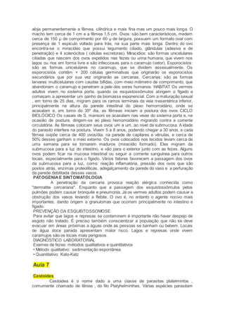 aloja permanentemente a fêmea, cilíndrica e mais fina mas um pouco mais longa. O
macho tem cerca de 1 cm e a fêmea 1,5 cm. Ovos: são bem característicos, medem
cerca de 150 μ de comprimento por 60 μ de largura, possuem um formato oval com
presença de 1 espículo voltado para trás, na sua parte mais longa. Dentro do ovo
encontra-se o miracídeo que possui tegumento ciliado, glândulas (adesiva e de
penetração) e 4 solenócitos ( células excretoras). Miracídios: são formas unicelulares
ciliadas que nascem dos ovos expelidos nas fezes ou urina humana, que vivem nos
lagos ou rios em forma livre e são infecciosas para o caramujo (vetor). Esporocistos:
são as formas unicelulares no caramujo, que se dividem assexualmente. Os
esporocistos contêm + 200 células germinativas que originarão os esporocistos
secundários que por sua vez originarão as cercarias. Cercarias: são as formas
larvares multicelulares com caudas bífidas, com meio milímetro de comprimento, que
abandonam o caramujo e penetram a pele dos seres humanos. HABITAT Os vermes
adultos vivem no sistema porta, quando os esquistossômulos atingem o fígado e
começam a apresentar um ganho de biomassa exponencial. Com a maturação sexual
, em torno de 25 dias, migram para os ramos terminais da veia mesentérica inferior,
principalmente na altura da parede intestinal do plexo hemorroidário, onde se
acasalam e, em tomo do 35º dia, as fêmeas iniciam a postura dos ovos CICLO
BIOLÓGICO Os casais de S. mansoni se acasalam nas veias do sistema porta e, na
ocasião de postura, dirigem-se ao plexo hemorroidário migrando contra a corrente
circulatória. As fêmeas colocam seus ovos um a um, ao nível da submucosa. A idade
do parasito interfere na postura. Vivem 5 a 8 anos, podendo chegar a 30 anos, e cada
fêmea ovipõe cerca de 400 ovos/dia, na parede de capilares e vênulas, e cerca de
50% desses ganham o meio externo. Os ovos colocados nos tecidos levam cerca de
uma semana para se tornarem maduros (miracídio formado). Eles migram da
submucosa para a luz do intestino, e vão para o exterior junto com as fezes. Alguns
ovos podem ficar na mucosa intestinal ou seguir a corrente sanguínea para outros
locais, especialmente para o fígado. Vários fatores favorecem a passagem dos ovos
da submucosa para a luz, como: reação inflamatória, pressão dos ovos que são
postos atrás, enzimas proteolíticas, adegalçamento da parede do vaso e a perfuração
da parede debilitada desses vasos.
PATOGENIAE SINTOMATOLOGIA
A penetração da cercaria provoca reação alérgica conhecida como
"dermatite cercariana". Enquanto que a passagem dos esquistossômulos pelos
pulmões podem causar bronquite e pneumonia. Já os vermes adultos podem causar a
obstrução dos vasos levando a flebite. O ovo é, no entanto o agente nocivo mais
importantes, dando origem a granulomas que ocorrem principalmente no intestino e
fígado.
PREVENÇÃO DA ESQUISTOSSOMOSE
Para evitar que lagos e represas se contaminem é importante não haver despejo de
esgoto não tratado. É preciso também conscientizar a população que não se deve
evacuar em áreas próximas a águas onde as pessoas se banham ou bebem. Locais
de água doce parada apresentam maior risco. Lagos e represas onde vivem
caramujos são os locais mais perigosos.
DIAGNÓSTICO LABORATORIAL
Exames de fezes: métodos qualitativos e quantitativos
• Método qualitativo: sedimentação espontânea
• Quantitativo: Kato-Katz
Aula 7
Cestoides
Cestoidea é o nome dado a uma classe de parasitas platelmintos ,
comumente chamado de tênias , do filo Platyhelminthes. Várias espécies parasitam
 