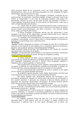 seres humanos depois de ser consumido; carne mal cozida (Taenia spp.), peixe
(Diphyllobothrium spp.), ou em alimentos preparados em más condições de higiene
(Hymenolepis spp. ou Echinococcus spp.).
Os cestoides possuem o corpo alongado e achatado, constituído por um
grande número de segmentos, chamados proglotes. Chegam a alcançar mais de dez
metros de comprimento e a ter mais de setecentas proglotes, onde podem ser
encontrados milhares de ovos. Há dois tipos de tênia que parasitam o homem: a
Taenia saginata, transmitida através de carne de boi e a Taenia solium, menor que a
outra e transmitida pela carne de porco.
A T. solium além de causar a teníase pode também levar a cisticercose. A
cisticercose humana é doença gravíssima, pois os cisticercos se localizam no sistema
nervoso central (neurocisticercose), nos olhos, músculos e nas vísceras. Nestes
locais, podem permanecer até 30 anos.
A Classe Cestoidea compreende animais que têm tipicamente o corpo
achatado e em forma de fita, segmentado e provido anteriormente de um órgão de
fixação (escolex) dotado de estruturas adesivas.
Os cestoides mais frequentemente encontrados parasitando o homem são
ciclofilídeos, cosmopolitas, como a Taenia solium, a Taenia saginata, o Echinococcus
granulosus e a Hymenolepis nana, raramente outros
Morfologia:
Escolex: Também designado por cabeça, é uma região do corpo de um cestoide pela
qual este se fixa à parede do tubo digestivo de um hospedeiro através de ventosas ou
ganchos; varia quanto ao aspecto, e apresenta grande mobilidade.
Colo: localizado abaixo do escolex, não segmentado e com células em constante
reprodução para a formação dos proglotes.
Estróbio: corresponde toda a parte restante e, nos organismos maiores, corresponde
à quase totalidade do volume do animal, formado por proglotes (ou anéis).
TENIASE E CISTICERCOSE
As várias espécies de tênias causam problemas à saúde humana e são
responsáveis por perdas econômicas na atividade agropecuária. Na família Taeniidae,
dois cestoideos importantes que têm o homem como hospedeiro definitivo e
obrigatório são: a Taenia saginata e a Taenia solium.
São popularmente conhecidas como “solitárias” porque geralmente observa-
se apenas um parasito em cada hospedeiro, podendo ser encontrado, no entanto, em
imunossuprimidos, pessoas albergando mais de um parasito em seu intestino
O colo é responsável pelo crescimento do corpo e, portanto é uma região
rica em células com grande atividade reprodutiva
As proglotes maduras possuem esses órgãos desenvolvidos e prontos para
a fecundação que se dá entre a mesma ou entre proglotes diferentes
Na Taenia saginata suas ramificações uterinas são numerosas e tem
terminações dicotômicas, enquanto na Taenia solium são poucas as ramificações e
tem aspecto dendrítico. A absorção dos alimentos é feita por difusão através do
tegumento em estruturas denominadas microtríquias. As formas larvárias dessas
tênias são conhecidas popularmente como canjiquinha ou pedra.
Diferencia-se a forma larvária de T. saginata da de T. solium por esta última
possuir no escolex, à semelhança do verme adulto, uma coroa de ganchos (acúleos),
não presente na larva de T. saginata.
O habitat tanto da T. solium quanto da T. saginata é o intestino delgado dos
humanos infectados. O cisticerco é encontrado geralmente no tecido muscular de
porcos, mas pode ser encontrado no tecido subcutâneo, nos olhos e cérebro do animal
e ocasionalmente nos humanos
CICLO BIOLÓGICO
As proglotes gravídicas cheias de ovos (30 a 80 mil por proglote) são
eliminadas para o meio externo onde vão se romper, ou podem romper-se ao
atravessarem o esfíncter anal e os ovos serem eliminados com as fezes. Um
 