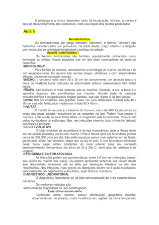 A patologia e a clínica dependem tanto da localização, número, tamanho e
fase de desenvolvimento dos cisticercos, como da reação dos tecidos parasitados
Aula 8
Nematelmintos
Os nematelmintos (do grego nematos: 'filamento', e helmin: 'vermes') são
helmintos caracterizados por possuírem, na idade adulta, corpo cilíndrico e delgado,
com músculos de orientação longitudinal e esôfago trirradiado.
Ascaris lumbricoides *
Os Ascaris lumbricoides são também popularmente conhecidos como
lombrigas ou bichas. Esses parasitos são um dos mais cosmopolitas de todos os
helmintos.
MORFOLOGIA*
Para facilitar os estudos, estudaremos a morfologia do macho, da fêmea e do
ovo separadamente. Os ascaris são vermes longos, cilíndricos e com extremidades
afiladas, sobretudo na região anterior.
MACHO: o tamanho varia entre 20 a 30 cm de comprimento; cm aspecto leitoso e
boca ou vestíbulo bucal colocada na extremidade anterior apresentando três fortes
lábios.
FÊMEA: são maiores e mais grossas que os machos. Contudo, a cor, a boca e o
aparelho digestivo são semelhantes aos machos. Grande parte da cavidade
pseudocelômica é ocupada pelos órgãos genitais, que são duplos e de tipo tubular.
OVOS: têm cor castanha, são grandes, ovais. Os ovos fertilizados medem ente 45 e
60mm e os não fertilizados medem em média 90 X 40mm.
HABITAT
O habitat do ascaris é o intestino do homem, cerca de 90% localizam-se ao
longo das alças jejunais, encontram-se os restantes no íleo. Podem ficar presos à
mucosa, com auxílio de seus fortes lábios, ou migrarem pela luz intestinal. Poucos são
vistos no duodeno ou estômago. Mas, nas infecções intensas, todo o intestino delgado
encontra-se povoado.
CICLO EVOLUTIVO
O ciclo evolutivo da ascaridiose é do tipo monoxênico; onde a fêmea dever
ser fecundada repetidas vezes pelo macho. Onde a fêmea após ser fecundada, produz
cerca de 200.000 ovos por dia. São então expulsos para o meio externo com as fezes,
geralmente ainda não larvados, etapa que se dá no solo. O ovo fecundado eliminado
pelas fezes exige certas condições do meio externo para seu completo
desenvolvimento: temperatura em torno de 25 a 35o C, certo grau de umidade e de
oxigênio.
PATOGENIAE SINTOMATOLOGIA
As infecções podem ser assintomáticas, entre 3-4 vermes (infecções baixas)
que ocorre na maioria dos casos. Ou podem apresentar sintomas que variam desde
leve desconforto abdominal até ao óbito por obstrução intestinal ou das vias
respiratórias. Nas infecções mais graves as alterações devem-se à ação espoliadora,
principalmente em organismos subnutridos, ação tóxica e mecânica.
DIAGNÓSTICO LABORATORIAL
O diagnóstico laboratorial se dá pela demonstração de ovos característicos
nas fezes.
Os melhores métodos são:
sedimentação espontânea ou por centrifugação.
Enterobius vermicularis
Conhecido como oxiúros, possui distribuição geográfica mundial,
observando-se, no entanto, maior incidência em regiões de clima temperado.
 