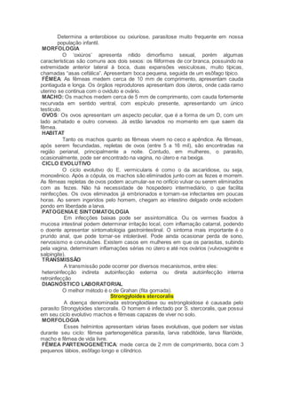 Determina a enterobiose ou oxiuríose, parasitose muito frequente em nossa
população infantil.
MORFOLOGIA
O ‘oxiúros’ apresenta nítido dimorfismo sexual, porém algumas
características são comuns aos dois sexos: os filiformes de cor branca, possuindo na
extremidade anterior lateral à boca, duas expansões vesiculosas, muito típicas,
chamadas “asas cefálica”. Apresentam boca pequena, seguida de um esôfago típico.
FÊMEA: As fêmeas medem cerca de 10 mm de comprimento, apresentam cauda
pontiaguda e longa. Os órgãos reprodutores apresentam dois úteros, onde cada ramo
uterino se continua com o oviduto e ovário.
MACHO: Os machos medem cerca de 5 mm de comprimento, com cauda fortemente
recurvada em sentido ventral, com espículo presente, apresentando um único
testículo.
OVOS: Os ovos apresentam um aspecto peculiar, que é a forma de um D, com um
lado achatado e outro convexo. Já estão larvados no momento em que saem da
fêmea.
HABITAT
Tanto os machos quanto as fêmeas vivem no ceco e apêndice. As fêmeas,
após serem fecundadas, repletas de ovos (entre 5 a 16 mil), são encontradas na
região perianal, principalmente a noite. Contudo, em mulheres, o parasito,
ocasionalmente, pode ser encontrado na vagina, no útero e na bexiga.
CICLO EVOLUTIVO
O ciclo evolutivo do E. vermicularis é como o da ascaridiose, ou seja,
monoxênico. Após a cópula, os machos são eliminados junto com as fezes e morrem.
As fêmeas repletas de ovos podem acumular-se no orifício vulvar ou serem eliminados
com as fezes. Não há necessidade de hospedeiro intermediário, o que facilita
reinfecções. Os ovos eliminados já embrionados e tornam-se infectantes em poucas
horas. Ao serem ingeridos pelo homem, chegam ao intestino delgado onde eclodem
pondo em liberdade a larva.
PATOGENIAE SINTOMATOLOGIA
Em infecções baixas pode ser assintomática. Ou os vermes fixados à
mucosa intestinal podem determinar irritação local, com inflamação catarral, podendo
o doente apresentar sintomatologia gastrointestinal. O sintoma mais importante é o
prurido anal, que pode tornar-se intolerável. Pode ainda ocasionar perda de sono,
nervosismo e convulsões. Existem casos em mulheres em que os parasitas, subindo
pela vagina, determinam inflamações sérias no útero e até nos ovários (vulvovaginite e
salpingite).
TRANSMISSÃO
A transmissão pode ocorrer por diversos mecanismos, entre eles:
heteroinfecção indireta autoinfecção externa ou direta autoinfecção interna
retroinfecção
DIAGNÓSTICO LABORATORIAL
O melhor método é o de Grahan (fita gomada).
Strongyloides stercoralis
A doença denominada estrongiloidíase ou estrongiloidose é causada pelo
parasito Strongyloides stercoralis. O homem é infectado por S. stercoralis, que possui
em seu ciclo evolutivo machos e fêmeas capazes de viver no solo.
MORFOLOGIA
Esses helmintos apresentam várias fases evolutivas, que podem ser vistas
durante seu ciclo: fêmea partenogenética parasita, larva rabditóide, larva filarióide,
macho e fêmea de vida livre.
FÊMEA PARTENOGENÉTICA: mede cerca de 2 mm de comprimento, boca com 3
pequenos lábios, esôfago longo e cilíndrico.
 