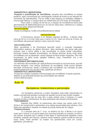 DIAGNÓSTICO LABORATORIAL
Pesquisa e quantificação de microfilárias: pesquisa das microfilárias no sangue
periférico, após concentração por centrifugação (método de Knott) ou por filtração em
membrana de policarbonato). Faz-se então a gota espessa ou esfregaço delgado e
cora-se pelo Giemsa. O sangue deve ser colhido entre 22 e 04 horas da madrugada.
Para colher o sangue de dia faz-se a indução da microfilaremia diurna pela
administração de dietilcarbamazina por via oral em baixa dose, colhendo-se o sangue
45 minutos após. Biópsia de linfonodo
Ultrassonografia
Testes imunológicos: ELISA e Imunofluorescência indireta
ONCOCERCOSE
A Onchocerca volvulus é um filarídeo originário da África. . A fêmea mede
cerca de 40 cm e é muito maior que o macho (4 cm). Vivem em torno de 10 anos. As
microfilárias não possuem bainha e vivem cerca de 2 anos.
CICLO EVOLUTIVO
Muito semelhante à da Wuchereria bancrofti porém o mosquito hospedeiro
intermediário pertence ao gênero Simulium. Após penetração das larvas pela pele,
evoluem para a forma adulta e são encontrados no tecido celular subcutâneo,
formando novelos bastante emaranhados. As fêmeas eliminam larvas muito ativas
(microfilárias) que se dispersam, sendo capazes de fazer longas migrações. Têm sido
encontrados no globo ocular, gânglios linfáticos, baço, mesentério, rins e em
sedimento urinário.
PATOGENIAE SINTOMATOLOGIA
Os helmintos são envolvidos por cápsula fibrosa formando os oncocercomas, que são
tumores benignos, mas centros produtores de microfilárias. Pode ocorrer também
dermatite oncocercosa, devido à presença das microfilárias nas camadas da pele,
predominantemente nas porções mais superficiais do derma
DIAGNÓSTICO LABORATORIAL
Punção dos nódulos suspeitos e demonstração das microfilárias no líquido aspirado.
Biópsia ou escarificação da pele nas proximidades dos nódulos.
Exame oftalmoscópico.
Aula 10
Hemípteros: triatomíneos e percevejos
Os hemípteros pertencem a ordem Hemíptera onde estão classificados os
insetos normalmente grandes e providos de aparelho bucal do tipo picador-sugador.
O primeiro par de asas têm a parte anterior dura e coriácea, e a parte
posterior é mole e membranosa. As asas posteriores são sempre membranosas.
TRIATOMÍNEOS
Segundo Rey (2008), os triatomíneos são insetos que variam entre 9,5 a
39,5mm de comprimento e apresentam uma cabeça aproximadamente cilíndrica. Com
tubérculos anteníferos situados na metade da porção anteocular da cabeça.
Triatoma infestans
É o principal vetor de T. cruzi, na América do Sul. A fêmea é um pouco
maior que o macho, a cor gral é negra com manchas amarelas no conexivo, no cório e
nas pernas, Enquanto que a cabeça é toda negra. É extremamente adaptado a esse
ambiente, podendo até mesmos, expulsar outras espécies quando invade as casa em
novas áreas. Pode também se instalar nos peridomicílios como em currais,
galinheiros, pombais etc.
 