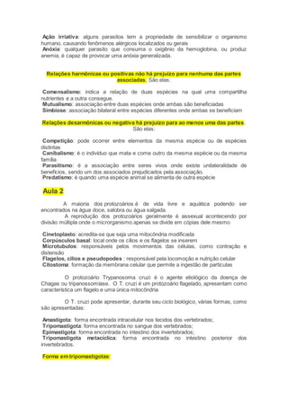 Ação irriativa: alguns parasitos tem a propriedade de sensibilizar o organismo
humano, causando fenômenos alérgicos localizados ou gerais
Anóxia: qualquer parasito que consuma o oxigênio da hemoglobina, ou produz
anemia, é capaz de provocar uma anóxia generalizada.
Relações harmônicas ou positivas não há prejuízo para nenhuma das partes
associadas. São elas:
Comensalismo: indica a relação de duas espécies na qual uma compartilha
nutrientes e a outra consegue.
Mutualismo: associação entre duas espécies onde ambas são beneficiadas
Simbiose: associação bilateral entre espécies diferentes onde ambas se beneficiam
Relações desarmônicas ou negativa há prejuízo para ao menos uma das partes.
São elas:
Competição: pode ocorrer entre elementos da mesma espécie ou de espécies
distintas
Canibalismo: é o indivíduo que mata e come outro da mesma espécie ou da mesma
família
Parasitismo: é a associação entre seres vivos onde existe unilateralidade de
benefícios, sendo um dos associados prejudicados pela associação.
Predatismo: é quando uma espécie animal se alimenta de outra espécie
Aula 2
A maioria dos protozoários é de vida livre e aquática podendo ser
encontrados na água doce, salobra ou água salgada.
A reprodução dos protozoários geralmente é assexual acontecendo por
divisão múltipla onde o microrganismo apenas se divide em cópias dele mesmo
Cinetoplasto: acredita-se que seja uma mitocôndria modificada
Corpúsculos basal: local onde os cílios e os flagelos se inserem
Microtubulos: responsáveis pelos movimentos das células, como contração e
distensão
Flagelos, cílios e pseudopodes : responsável pela locomoção e nutrição celular
Citostoma: formação da membrana celular que permite a ingestão de partículas
O protozoário Trypanosoma cruzi é o agente etiológico da doença de
Chagas ou tripanossomíase. O T. cruzi é um protozoário flagelado, apresentam como
característica um flagelo e uma única mitocôndria
O T. cruzi pode apresentar, durante seu ciclo biológico, várias formas, como
são apresentadas:
Amastigota: forma encontrada intracelular nos tecidos dos vertebrados;
Tripomastigota: forma encontrada no sangue dos vertebrados;
Epimastigota: forma encontrada no intestino dos invertebrados;
Tripomastigota metacíclica: forma encontrada no intestino posterior dos
invertebrados.
Forma em tripomastigotas:
 