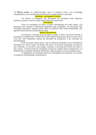 c) Pthirus pubis: ou piolho-do-púbis, que é a espécie menor, com morfologia
característica e com localização preferencial na região pubiana e perineal.
Acarinos: carrapatos e ácaros
Os ácaros e carrapatos são artrópodes da subclasse Acari. Algumas
espécies causam a sarna e várias dermatoses do mesmo tipo.
Carrapatos
Como os carrapatos se fixam e fazem hematofagia de modo indolor, sua
presença nem sempre é facilmente detectada pelo hospedeiro. As secreções dos
carrapatos produzem reações locais, febre ou paralisia. Nas zonas temperadas, são
agentes transmissores da doença de Lyme.
Ácaros (Escabiose)
A escabiose, causada pelo Sarcoptes scabiei, o ácaro da sarna humana, é
prevalente mundialmente e infesta 300 a 500 milhões de pessoas todos os anos. Ela é
uma das mais frequentes causas de dermatite de pruriginosa e de consultas ao
dermatologista.
O ato de coçar mata o ácaro, mas os sintomas persistem como resultado da
infestação em outros locais. As lesões são mais comumente localizadas nos pulsos,
nos cotovelos, no escroto e nas pregas cutâneas, e ao longo das linhas da cintura e
das roupas. A transmissão da escabiose resulta do contato íntimo interpessoal, e é
facilitada por condições sanitárias deficientes, aglomerações e promiscuidade sexual.
O diagnóstico de escabiose deve ser considerado em indivíduos com prurido
e exantema na distribuição característica.
 