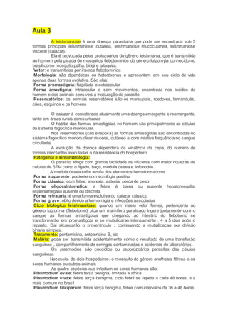 Aula 3
A leishmaniose é uma doença parasitaria que pode ser encontrada sob 3
formas principais leishmaniose cutânea, leishmaniose mucocutanea, leishmaniose
visceral (calazar).
Ela é provocada pelos protozoários do gênero leishmania, que é transmitida
ao homem pela picada de mosquitos flebotominios do gênero lutzomyia conhecido no
brasil como mosquito palha, birigi e tatuquira.
Vetor: é transmitidas por insetos flebotominios
Morfologia: são digenéticas ou heteróxenos e apresentam em seu ciclo de vida
apenas duas formas evolutiva. São elas:
Forma promastigota: flagelada e extracelular
Forma amastigota: intracelular e sem movimentos, encontrada nos tecidos do
homem e dos animais sensíveis a inoculação do parasito
Reservatórios: os animais reservatórios são os marsupiais, roedores, tamanduás,
cães, esquinos e os homens
O calazar é considerado atualmente uma doença emergente e reemergente,
tanto em áreas rurais como urbanas
O habitat das formas amastigotas no homem são principalmente as células
do sistema fagocitico monocular.
Nos reservatórios (cao e raposa) as formas amastigotas são encontradas no
sistema fagocitico mononuclear visceral, cutâneo e com relativa frequência no sangue
circulante.
A evolução da doença dependerá da virulência da cepa, do numero de
formas infectantes inoculadas e da resistência do hospedeiro.
Patogenia e sintomatologia:
O parasito atinge com grande facilidade as vísceras com maior riquezas de
células de SFM como o fígado, baço, medula óssea e linfonodos.
A medula óssea sofre atrofia dos elementos hemoformadores
Forma inaparente: paciente com sorologia positiva
Forma clássica: com febre, anorexia, astenia, perda de peso
Forma oligossintomatica: a febre é baixa ou ausente hepatomegalia,
esplenomegalia ausente ou discreta
Forma refrataria: é uma forma evolutiva do calazar clássico
Forma grave: óbito devido a hemorragia e infecções associadas
Ciclo biológico leishmaniose: quando um inseto vetor femea, pertencente ao
gênero lutzomya (flebotomo) pica um mamífero paralisado ingere juntamente com o
sangue as formas amastigotas que chegando ao intestino do flebotomo se
transformarão em promastigota e se mutiplicarao intensamente , 4 a 5 dias após o
repasto. Dai alcançarão o proventriculo , continuando a mutiplicaçao por divisão
binaria simples.
Tratamento: pentamidina, antotericina B, etc
Malária: pode ser transmitida acidentalmente como o resultado de uma transfusão
sanguínea , compartilhamento de seringas contaminadas e acidentes de laboratórios.
Os plasmodios são coccidios ou esporozoários parasitas das células
sanguíneas
Necessita de dois hospedeiros: o mosquito do gênero anófheles fêmea e os
seres humanos ou outros animais
As quatro espécies que infectam os seres humanos são:
Plasmodium ovale: febre terçã benigna, limitada a africa
Plasmodium vivax: febre terçã benigma, ciclo febril se repete a cada 48 horas, é a
mais comum no brasil
Plasmodium falciparum: febre terçã benigma, febre com intervalos de 36 a 48 horas
 