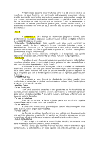 A tricomoníase costuma atingir mulheres entre 16 e 35 anos de idade e se
manifesta, no sexo feminino, por: corrimento esbranquiçado espumoso, edema,
prurido, queimação, escoriações, ulcerações e sangramento após relações sexuais. Já
nos homens, a parasitíase geralmente é assintomática ou subclínica, o que justifica o
fato da parasitíase ser mais diagnosticada em mulheres. O uso de preservativos, o
cuidado com os fômites (instrumentos ginecológicos, toalhas, roupas íntimas) e o
tratamento do doente e de todos os seus parceiros são as formas de prevenção da
tricomoníase.
Aula 5
A Amebíase é uma doença de distribuição geográfica mundial, com
predominância nas regiões tropicais e subdesenvolvidas onde as condições de higiene
e socioeconômicas são precárias.
Entamoeba histolytica/díspar, Esse parasito pode atuar como comensal ou
provocar invasão de tecido originando formas intestinais (intestino grosso) e
extraintestinais. Enquanto que, a Criptosporidíase é uma doença causada pelos
parasitas unicelulares coccídios Cryptosporidium parvum e C. hominis. São ingeridos
com comidas ou água contaminadas.
Uma outra doença parasitária emergente é a Isosporose, cujo agente
etiológico é a Isospora belli, um coccídio que infecta humanos e alguns primatas.
AMEBÍASE
A amebíase é uma infecção parasitária que acomete o homem, podendo ficar
restrita ao intestino, tendo como principal sintoma a diarreia, ou não, causando febre e
sintomas diferentes dependendo do órgão “invadido”.
A amebíase é mais comum em regiões onde as condições de saneamento
básico são precárias, uma vez que a forma de contaminação se dá via ingestão de
seus cistos. Estes, liberados nas fezes da pessoa adoecida, podem se espalhar na
água e vegetais que, sem a devida higienização antes de ser ingeridos, podem causar
a doença.
EPIDEMIOLOGIA
A amebíase é uma doença de distribuição geográfica mundial, com
predominância nas regiões tropicais e subdesenvolvidas onde as condições de higiene
e socioeconômicas são precárias
MORFOLOGIA
Forma Trofozoíto
Tem uma aparência ameboide e tem geralmente 15-30 micrômetros de
diâmetro, embora cepas mais invasivas tendem a ser maiores. O endoplasma granular
pode conter eritrócitos ingeridos. A cromatina nuclear é distribuída uniformemente ao
longo da periferia do núcleo.
Formas pré-císticas
Antes de se encistar, a forma trofozoíto perde sua mobilidade, expulsa
material fagocitado e toma a forma oval ou esférica
Forma metacisto
É uma forma multinucleada que emerge do cisto no intestino delgado, onde
sofre divisões, dando origem aos trofozoítos.
Formas císticas
As formas pré-císticas transformam-se em císticas pelo desaparecimento
dos vacúolos digestivos e produção do vacúolo de glicogênio seguido dos corpos
cromatóides e finalmente forma-se a parede cística delicada de duplo contorno.
CICLO BIOLÓGICO
O ciclo biológico é moxênico e muito simples. No ciclo encontramos uma
série de estágios: trofozoíto, precisto, cisto e metacisto.
O ciclo se inicia pela ingestão de cistos maduros, junto de alimentos e água
contaminados. O cisto resiste ao pH ácido e passa pelo ambiente gástrico e vai para o
 