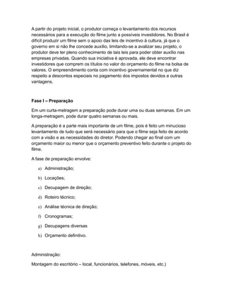 A partir do projeto inicial, o produtor começa o levantamento dos recursos
necessários para a execução do filme junto a possíveis investidores. No Brasil é
difícil produzir um filme sem o apoio das leis de incentivo à cultura, já que o
governo em si não lhe concede auxílio, limitando-se a avalizar seu projeto, o
produtor deve ter pleno conhecimento de tais leis para poder obter auxílio nas
empresas privadas. Quando sua iniciativa é aprovada, ele deve encontrar
investidores que comprem os títulos no valor do orçamento do filme na bolsa de
valores. O empreendimento conta com incentivo governamental no que diz
respeito a descontos especiais no pagamento dos impostos devidos e outras
vantagens.
Fase I – Preparação
Em um curta-metragem a preparação pode durar uma ou duas semanas. Em um
longa-metragem, pode durar quatro semanas ou mais.
A preparação é a parte mais importante de um filme, pois é feito um minucioso
levantamento de tudo que será necessário para que o filme seja feito de acordo
com a visão e as necessidades do diretor. Podendo chegar ao final com um
orçamento maior ou menor que o orçamento preventivo feito durante o projeto do
filme.
A fase de preparação envolve:
a) Administração;
b) Locações;
c) Decupagem de direção;
d) Roteiro técnico;
e) Análise técnica de direção;
f) Cronogramas;
g) Decupagens diversas
h) Orçamento definitivo.
Administração:
Montagem do escritório – local, funcionários, telefones, móveis, etc.)
 