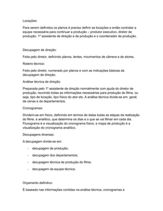 Locações:
Para serem definidos os planos é preciso definir as locações e então contratar a
equipe necessária para continuar a produção – produtor executivo, diretor de
produção. 1º assistente de direção e de produção e o coordenador de produção.
Decupagem de direção:
Feita pelo diretor, definindo planos, lentes, movimentos de câmera e de atores.
Roteiro técnico:
Feito pelo diretor, numerado por planos e com as indicações básicas da
decupagem de direção.
Análise técnica de direção:
Preparada pelo 1º assistente de direção normalmente com ajuda do diretor de
produção, reunindo todas as informações necessárias para produção do filme, ou
seja, tipo de locação, tipo físico do ator etc. A análise técnica divide-se em: geral,
de cenas e de departamentos.
Cronogramas:
Dividem-se em físico, definindo em termos de datas todas as etapas da realização
do filme, e analítico, que determina os dias e o que se vai filmar em cada dia.
Fluxograma é a visualização do cronograma físico, e mapa de produção é a
visualização do cronograma analítico.
Decupagens diversas:
A decupagem divide-se em:
- decupagem de produção;
- decupagem dos departamentos;
- decupagem técnica de produção do filme;
- decupagem da equipe técnica.
Orçamento definitivo:
É baseado nas informações contidas na análise técnica, cronogramas e
 