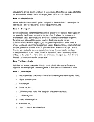 decupagens. Divide-se em detalhado e consolidado. Durante essa etapa são feitas
as pesquisas de atores e tomadas de preço dos fornecedores diversos.
Fase II – Pré-produção
Nesta fase contrata-se tudo o que foi pesquisado na fase anterior. De aluguel de
estúdio até a seleção de atores, checar equipamentos, etc.
Fase III – Filmagem
Dois dias antes de cada filmagem devem-se checar todos os itens da decupagem
de produção, verificar as necessidades da ordem do dia no dia anterior e no
momento de saída da equipe para a locação, enviar diariamente os negativos
filmados para o laboratório com os boletins de câmera, enviar para a
administração o relatório de produção, não permitir gastos não autorizados e
enviar cópia para a administração com os prazos de pagamentos, exigir nota fiscal
sempre, planejar com antecedência qualquer deslocamento da equipe de uma
locação para outra, ter sempre as autorizações de filmagem, estar atento ao
cronograma do dia e aos planos filmados, preparar a ordem do dia seguinte e
entregá-la à equipe duas horas antes do término da filmagem e por fim deixar a
locação no estado em que foi encontrada.
Fase IV – Desprodução
Consiste em fazer a devolução de tudo o que foi utilizado para as filmagens,
algumas coisas logo após cada filmagem e outras apenas no término do filme.
Fase V – Finalização
a) Telecinagem (se for editar) – transferência de imagens de filme para vídeo;
b) Edição ou montagem;
c) Sonorização;
d) Efeitos visuais;
e) Conformação do vídeo com o copião, se tiver sido editado;
f) Corte do negativo;
g) Master e internegativo;
h) Análise de cor;
i) Cópia 0 e cópias de distribuição.
 