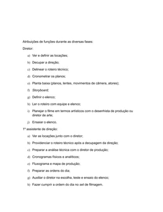 Atribuições de funções durante as diversas fases:
Diretor:
a) Ver e definir as locações;
b) Decupar a direção;
c) Delinear o roteiro técnico;
d) Cronometrar os planos;
e) Planta baixa (planos, lentes, movimentos de câmera, atores);
f) Storyboard;
g) Definir o elenco;
h) Ler o roteiro com equipe e elenco;
i) Planejar o filme em termos artísticos com o desenhista de produção ou
diretor de arte;
j) Ensaiar o elenco.
1º assistente de direção:
a) Ver as locações junto com o diretor;
b) Providenciar o roteiro técnico após a decupagem da direção;
c) Preparar a análise técnica com o diretor de produção;
d) Cronogramas físicos e analíticos;
e) Fluxograma e mapa de produção;
f) Preparar as ordens do dia;
g) Auxiliar o diretor na escolha, teste e ensaio do elenco;
h) Fazer cumprir a ordem do dia no set de filmagem.
 
